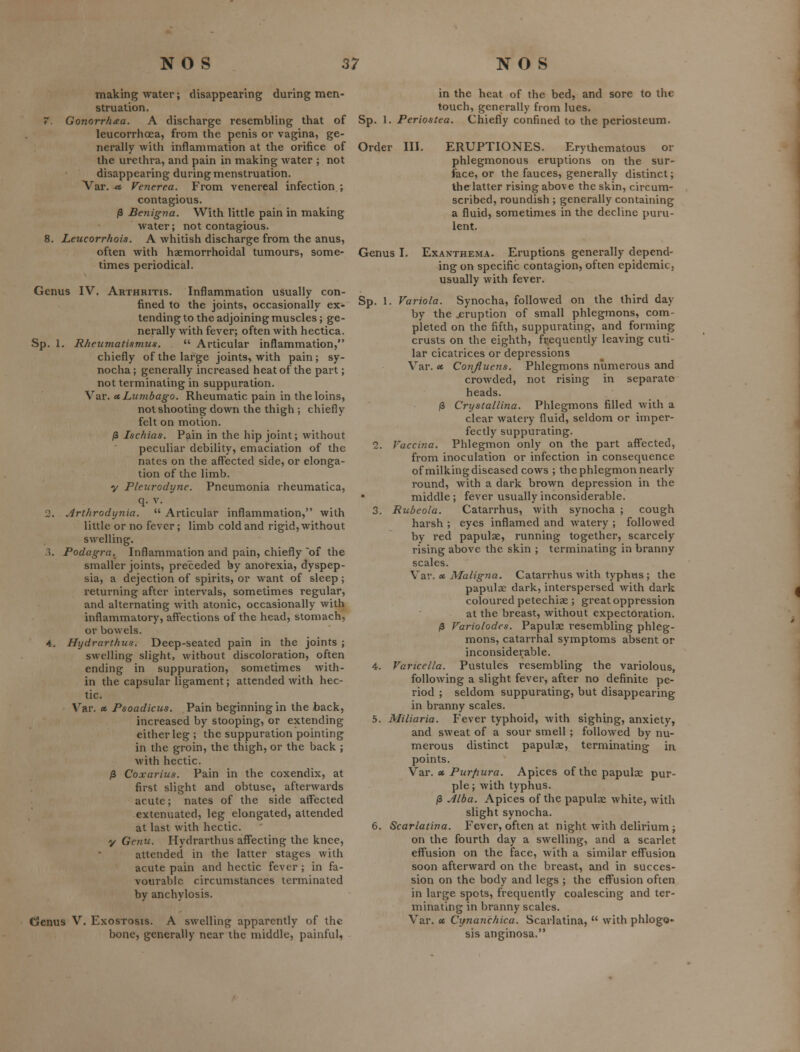 making water; disappearing during men- struation. 7. Gonorr/iaa. A discharge resembling that of leucorrhoea, from the penis or vagina, ge- nerally with inflammation at the orifice of the urethra, and pain in making water ; not disappearing during menstruation. Var. « Venerea. From venereal infection ; contagious. /3 Benigna. With little pain in making water; not contagious. 8. Leucorrhois. A whitish discharge from the anus, often with haemorrhoidal tumours, some- times periodical. Genus IV. Arthritis. Inflammation usually con- fined to the joints, occasionally ex- tending to the adjoining muscles; ge- nerally with fever; often with hectica. Sp. I. Rheumatismus.  Articular inflammation, chiefly of the large joints, with pain; sy- nocha; generally increased heat of the part; not terminating in suppuration. Var. cc Lumbago. Rheumatic pain in the loins, not shooting down the thigh ; chiefly felt on motion. /3 Ischias. Pain in the hip joint; without peculiar debility, emaciation of the nates on the affected side, or elonga- tion of the limb. y Pleurodyne. Pneumonia rheumatica, q. v. 2. Arthrodynia.  Articular inflammation, with little or no fever; limb cold and rigid, without swelling. 3. Podagra. Inflammation and pain, chiefly of the smaller joints, preceded by anofexia, dyspep- sia, a dejection of spirits, or want of sleep; returning after intervals, sometimes regular, and alternating with atonic, occasionally with inflammatory, affections of the head, stomach, or bowels. 4. Hydrarthus. Deep-seated pain in the joints ; swelling slight, without discoloration, often ending in suppuration, sometimes with- in the capsular ligament; attended with hec- tic. Var. » Psoadicus. Pain beginning in the back, increased by stooping, or extending either leg; the suppuration pointing in the groin, the thigh, or the back ; with hectic. 0 Coxarius. Pain in the coxendix, at first slight and obtuse, afterwards acute; nates of the side atfected extenuated, leg elongated, attended at last with hectic. y Genu. Hydrarthus affecting the knee, attended in the latter stages with acute pain and hectic fever ; in fa- vourable circumstances terminated by anchylosis. Cienus V. Exostosis. A swelling apparently of the bone, generally near the middle, painful, Sp. in the heat of the bed, and sore to the touch, generally from lues. 1. Periostea. Chiefly confined to the periosteum. Order III. ERUPTIONES. Erythematous or phlegmonous eruptions on the sur- face, or the fauces, generally distinct; the latter rising above the skin, circum- scribed, roundish; generally containing a fluid, sometimes in the decline puru- lent. Genus I. Exanthema. Eruptions generally depend- ing on specific contagion, often epidemic, usually with fever. Sp. 1. Variola. Synocha, followed on the third day by the jeruption of small phlegmons, com- pleted on the fifth, suppurating, and forming crusts on the eighth, frequently leaving cuti- lar cicatrices or depressions Var. ec Conjluens. Phlegmons numerous and crowded, not rising in separate heads. p Crystallina. Phlegmons filled with a clear watery fluid, seldom or imper- fectly suppurating. 2. Vaccina. Phlegmon only on the part affected, from inoculation or infection in consequence of milking diseased cows ; the phlegmon nearly round, with a dark brown depression in the middle; fever usually inconsiderable. 3. Rubeola. Catarrhus, with synocha ; cough harsh ; eyes inflamed and watery ; followed by red papulse, running together, scarcely rising above the skin ; terminating in branny scales. Var. « Maligna. Catarrhus with typhus ; the papulae dark, interspersed with dark coloured petechiae ; great oppression at the breast, without expectoration. /3 Variolodes. Papulae I'esembling phleg- mons, catarrhal symptoms absent or inconsiderable. 4. Varicella. Pustules resembling the variolous, following a slight fever, after no definite pe- riod ; seldom suppurating, but disappearing in branny scales. 5. Miliaria. Fever typhoid, with sighing, anxiety, and sweat of a sour smell ; followed by nu- merous distinct papulae, terminating in points. Var. « Purfiura. Apices of the papulae pur- ple ; with typhus. j3 Jlba. Apices of the papulae white, with slight synocha. 6. Scarlatina. Fever, often at night with delirium ; on the fourth day a swelling, and a scarlet effusion on the face, with a similar effusion soon afterward on the breast, and in succes- sion on the body and legs ; the effusion often in large spots, frequently coalescing and ter- minating in branny scales. Var. « Cynanchica. Scarlatina,  with phlogo- sis anginosa.