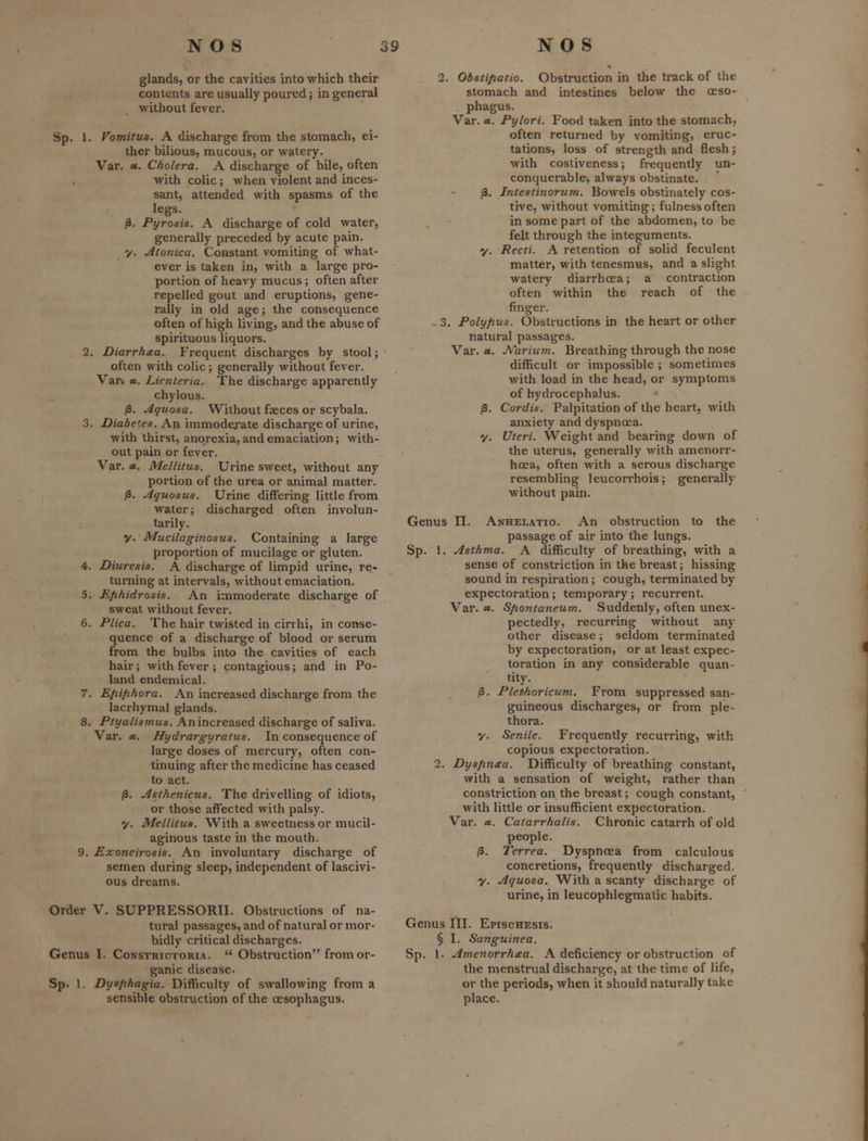 glands, or the cavities into which their contents are usually poured; in general without fever. Sp. I. Vomitus. A discharge from the stomach, ei- ther bilious, mucous, or watery. Var. «. Cholera. A discharge of bile, often with colic; when violent and inces- sant, attended with spasms of the legs. /3. Pyrosis. A discharge of cold water, generally preceded by acute pain, y. Atonica. Constant vomiting of what- ever is taken in, with a large pro- portion of heavy mucus ; often after repelled gout and eruptions, gene- rally in old age; the consequence often of high living, and the abuse of spirituous liquors, 2. Diarrhaa. Frequent discharges by stool; often with colic; generally without fever. Var* «, Lienteria. The discharge apparently chylous. j3. Aquosa. Without faeces or scybala. 3. Diabetes. An immoderate discharge of urine, with thirst, anorexia, and emaciation; with- out pain or fever. Var. A. Mellitus. Urine sweet, without any portion of the urea or animal matter. ^. Aquosus. Urine differing little from water; discharged often involun- tarily, y. Mucilaginosua. Containing a large proportion of mucilage or gluten. 4. Diuresis. A discharge of limpid urine, re- turning at intervals, without emaciation. 5. Efihidrosis. An immoderate discharge of sweat without fever. 6. Plica. The hair twisted in cirrhi, in conse- quence of a discharge of blood or serum from the bulbs into the cavities of each hair; with fever ; contagious; and in Po- land endemical. 7. Efiifihora. An increased discharge from the lacrhymal glands. 8. Ptyalismus. An increased discharge of saliva. Var. «. Hydrargyratus. In consequence of large doses of mercury, often con- tinuing after the medicine has ceased to act. (3. Asthenicus. The drivelling of idiots, or those affected with palsy. y. Mellitus. With a sweetness or mucil- aginous taste in the mouth. 9. Exoneirosis. An involuntary discharge of semen during sleep, independent of lascivi- ous dreams. Order V. SUPPRESSORII. Obstructions of na- tural passages, and of natural or mor- bidly critical discharges. Genus I. Constrictoria.  Obstruction from or- ganic disease. Sp. 1. Dysfihagia. Difficulty of swallowing from a sensible obstruction of the oesophagus. 2. Obstifiatio. Obstruction in the track of the stomach and intestines below the oeso- phagus. Var. «. Pylori. Food taken into the stomach, often returned by vomiting, eruc- tations, loss of strength and flesh; with costiveness; frequently un- conquerable, always obstinate. /3. Intestinorum. Bowels obstinately cos- tive, without vomiting; fulness often in some part of the abdomen, to be felt through the integuments, y. Recti. A retention of solid feculent matter, with tenesmus, and a slight watery diarrhoea; a contraction often within the reach of the finger. - 3. Poly/ius. Obstructions in the heart or other natural passages. Var. «. JVarium. Breathing through the nose difficult or impossible ; sometimes with load in the head, or symptoms of hydrocephalus. /3. Cordis. Palpitation of the heart, with anxiety and dyspnoea, y. Uteri. Weight and bearing down of the uterus, generally with amenorr- hcea, often with a serous discharge resembling leucorrhois; generally without pain. Genus IT. Anhelatio. An obstruction to the passage of air into the lungs. Sp. 1. Asthma. A difficulty of breathing, with a sense of constriction in the breast; hissing sound in respiration ; cough, terminated by- expectoration ; temporary; recurrent. Var. ec. S/wntaneum. Suddenly, often unex- pectedly, recurring without any other disease; seldom terminated by expectoration, or at least expec- toration in any considerable quan- tity. /3. Plefihoricum. From suppressed san- guineous discharges, or from ple- thora. y. Senile. Frequently recurring, with copious expectoration. 2. Dyspnxa. Difficulty of breathing constant, with a sensation of weight, rather than constriction on the breast; cough constant, with little or insufficient expectoration. Var. ce.. Catarrhalis. Chronic catarrh of old people. /3. Terrea. Dyspnoea from calculous concretions, frequently discharged. y. Aquosa. With a scanty discharge of urine, in leucophlegmatic habits. Genus III. Epischesis. § I. Sanguinea. Sp. 1. Amenorrhea. A deficiency or obstruction of the menstrual discharge, at the time of life, or the periods, when it should naturally take place.