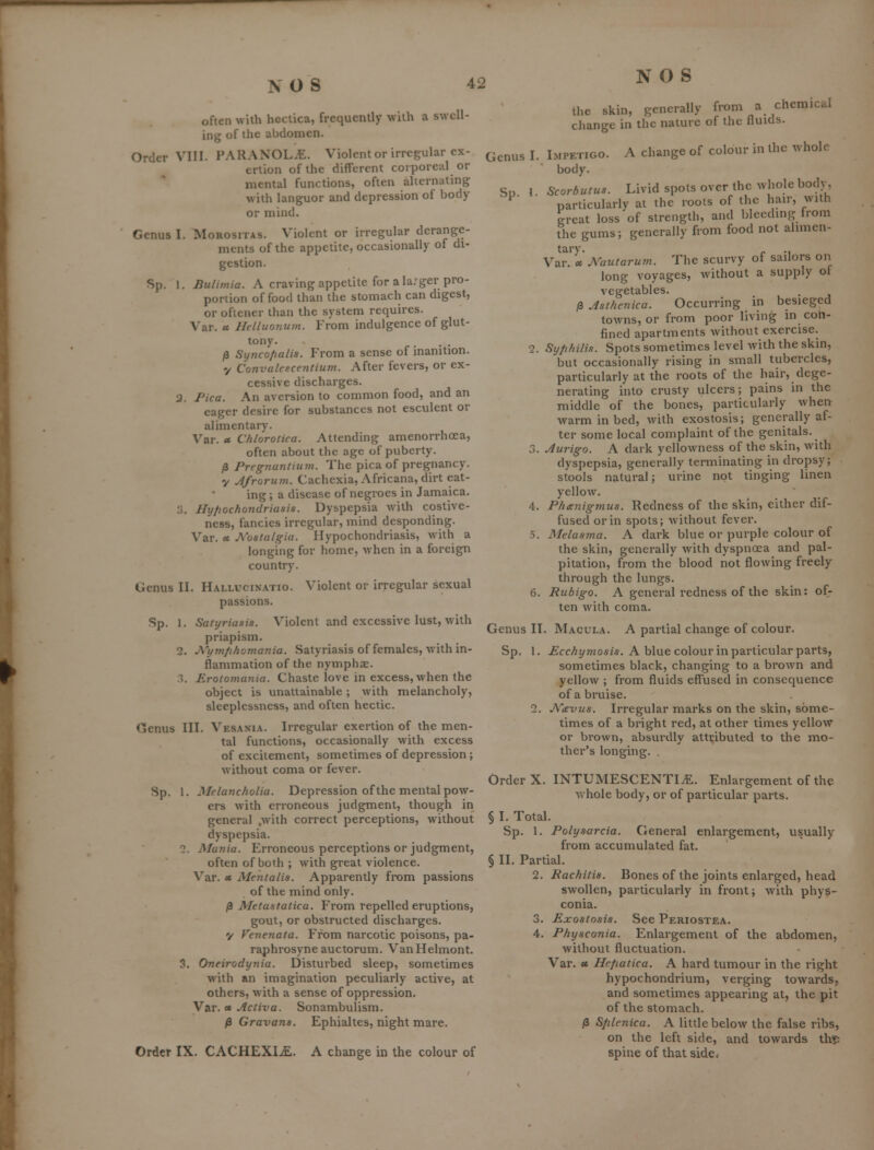 often with hcctica, frequently wilh a swcU- injj of the abdomen. Order VIII. PARANOL.E. Violentor irregular ex- ertion of the different corporeal or  mental functions, often alternating with languor and depression of body or mind. Genus I. Morositas. Violent or irregular derange- ments of the appetite, occasionally of di- gestion. Sp. 1. Bulimia. A craving appetite for a la;ger pro- portion of food than the stomach can digest, or oflener than the system requires. Var. « Hclluo7ium. From indulgence of glut- tony. ... /3 Synco/ialis. From a sense of inanition. y Convalescentium. After fevers, or ex- cessive discharges. 2. Pica. An aversion to common food, and an eager desire for substances not esculent or alimentary. Var. » Chiorotica. Attending amenorrhoea, often about the age of puberty. /3 Pregnantium. The pica of pregnancy. y Afrorum. Cachexia, Africana, dirt eat- ing ; a disease of negroes in Jamaica. 3. Hyfiochondriasis. Dyspepsia with costive- ncss, fancies irregular, mind desponding. Var. X A'ostalgia. Hypochondriasis, w ith a longing for home, when in a foreign country. Genus II. Hallucinatio. Violent or irregular sexual passions. Sp. 1. Satyriasis. Violent and excessive lust, with priapism. 2. J^^'ymfihomania. Satyriasis of females, with in- flammation of the nymphae. ?•.. Erotomania. Chaste love in excess, when the object is unattainable ; with melancholy, sleeplessness, and often hectic. Genus III. Vesaxia. Irregular exertion of the men- tal functions, occasionally with excess of excitement, sometimes of depression; without coma or fever. Sp. 1. Melancholia. Depression of the mental pow- ers with erroneous judgment, though in general .with correct perceptions, without dyspepsia. Alunia. Erroneous perceptions or judgment, often of both ; with great violence. Var. et Mentalis. Apparently from passions of the mind only. /3 Metastatica. From repelled eruptions, gout, or obstructed discharges. y Venenata. From narcotic poisons, pa- raphrosyneauctorum. VanHelmont. Oneirodynia. Disturbed sleep, sometimes with an imagination peculiarly active, at others, with a sense of oppression. Var. » Activa. Sonambulism. /3 Gravans. Ephialtes, night mare. Order IX. CACHEXI.£. A change in the colour of 3. NOS the skin, generally from a chemical change in the nature of the fluids. Genus I. Sp. Impetigo. body. Scorbutus. A change of colour in the whole Livid spots over the whole body, particularly at the roots of the hair, with great loss of strength, and blecdmg from the gums; generally from food not alimen- tary, p ., Var. cc Xautarum. The scurvy of sailors on long voyages, without a supply ot vegetables. /3 Asthenica. Occurring in besieged towns, or from poor living in con- fined apartments without exercise. 2. Syphilis. Spots sometimes level with the skin, but occasionally rising in small tubercles, particularly at the roots of the hair, dege- nerating into crusty ulcers; pains in the middle of the bones, particularly when warm in bed, with exostosis; generally af- ter some local complaint of the genitals. 3. Aurigo. A dark yellowness of the skin, with dyspepsia, generally terminating in dropsy; stools natural; urine not tinging linen yellow. 4. Phgnigmus. Redness of the skin, either dif- fused or in spots; without fever. 5. Melasma. A dark blue or purple colour of the skin, generally with dyspnoea and pal- pitation, from the blood not flowing freely through the lungs. 6. Rubigo. A general redness of the skin: of- ten with coma. Genus II. Macula. A partial change of colour. Sp, 1. £ccAz/moszs. A blue colour in particular parts, sometimes black, changing to a brown and yellow ; from fluids effused in consequence of a bruise. 2. J\''(evus. Irregular marks on the skin, some- times of a bright red, at other times yellow or brown, absurdly attributed to the mo- ther's longing. , Order X. INTUMESCENTItE. Enlargement of the whole body, or of particular parts. § I. Total. Sp. 1. Polysarcia. General enlargement, usually from accumulated fat. § II. Partial. 2. Rachitis. Bones of the joints enlarged, head swollen, particularly in front; with phys- conia. 3. Exostosis. See Periostea. 4. Physconia. Enlargement of the abdomen, without fluctuation. Var. a Hcfiatica. A hard tumour in the right hypochondrium, verging towards, and sometimes appearing at, the pit of the stomach. /3 Splenica. A little below the false ribs, on the left side, and towards thlp spine of that side*