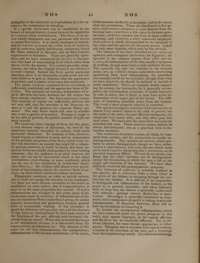 ambiguity to the character, as it precludes, in a few in- stances, the termination by sweating. If a specific distinction can be established in any branch of natural history, it must be so in the separation of remittents from inteiTnittents. The fever, in no pe- riod wholly disappears, and one paroxysm only occurs in twenty-four hours. It is chiefly necessary to remark, that by icteroden is meant the yellow fever of America, and by asthenica, highly debilitating remittents, which De Hahn observed at Breslaw, and sir John Chardin experienced at Gombron. These are generally epide- mics, and we have introduced the hectica^ to discrimi- nate that kind of exacerbating fe\ er which arises from causes within the system. It is indeed generally symp- tomatic, but when the original disease is not obvious it is itself original. Indeed this fever merits particular attention, since it so frequently attends weak and irri- table habits as to give to chlorosis often the appearance of phthisis, and it admits of accurate discrimination. The genus continua, continued fevers of authors, is sufihcienlly established, and the species are those of Dr. Cullen. The existence of synocha, independent of to- pical affection, has been doubted, but the subject has been already considered. See Inflammatoria febris. The varieties of typhus are sufficiently obvious, but we may add, that the neurodes is the Nervosa fe- bris, q. v. and the gastrica, the common bilious epi- demic. The only doubt which will arise is, whether this is not a species of synochus. Perhaps it ought to be so; and, in general, the greater number of typhi are truly synochi. We reserved, when treating of fever, for this place, a very obvious subject of discussion, viz. how far the numerous varieties described by authors really merit particular distinction. To examine it fully, however, would require a reference to each, and an examination of the peculiar symptoms of the fever, which every au- thor has described ; an inquiry that might fill a volume. In general, however, it would be found, that these nu- merous fevers are chiefly distinguished by some leading symptom; thai the epidemic is, in other respects, the same; nor can any be discovered, which is not either intermittent, exacerbating, or more continued, which has not one or two remissions in twenty-four hours. (See PiTuiTA.) Dr. Cullen, with almost every practi- tioner of discernment, rejects the continent fever of au- thors, viz. fever which continues without variation. Phlegmasiae constitute an order so strictly natural, that it could not escape the attention of any nosologist. Yet there are such obvious anomalies in the order, as established by each author, that if comprehensive, it must be in the same proportion less natural. If active inflammations are arranged in this order, many of the erythemata must be included : if inflammations of the mucous membrane form a subordinate group, we cannot separate leucorrhoea and gonorrhoea, because general fever is occasionally wanting. It was necessary to guard the definition with peculiar care, and the diseases of this kind are distinguished by fixed pain, laesion of the functions of the part affected, with increased dis- charge from its vessels. When this increased discharge is not immediately obvious, it is discovered from the consequences, as adhesions, 8cc. The diseases of this order are the true inflammations; the erysipetalous; inflammations of the mucous membranes; of the joints, of the muscles chiefly felt in the joints ; and in the bones, often the periosteum. These are distributed in five ge- nera; infammatio; fihlogosis, a term derived from the burning heat; catarrhus, a title taken in its more gene- ral sense ; arthritis^ rescued also from its more confined meaning; and exostosis^ a word commonly employed. Injiammatio is chiefly distinguished by the character of the order, and the species are the usual genera. I shall add only some remarks, which may be less obvious. The chances of war have obtruded on our notice an epidemic and contagious ofihthalmia^ the Egyptian ; the sporadic is the common disease from cold; and the 0. tarsi^ the inflammation of the lids, usually a symptom of scrofula, though sometimes a truly epidemic disease. The cynanche has only two varieties in the strictest sense, yet, as a febrile disease, sometimes obstructing swallowing from local inflammation, the parotidaea (themumps) could not be excluded; though, from what we have observed, we should be inclined to include it under exanthema. There are certainly doubts respect- ing the second, the trachsealis, for it generally accom- panies the erythematous cynanche: it would, however, be rash to assert, that it never is seen from active in- flammation of the upper part of the larynx. The diffi- culty of breathing generally arises from the tumour. The croofi is more properly referred to catarrhus. The species arranged as varieties oifineumonia are, in almost every author, raised to the rank of genera; but the cause is the same, the part aff'ected contiguous, the symptoms very nearly alike, and they often pass into each other. We have seen the same fever successively attended with each. These varieties cannot, indeed, be always discriminated; nor, in a practical view, is dis- tinction necessary. . , The mediastina of authors cannot, we think, be sepa- rated from carditis; and the fiericarditis is equally un- distinguishable. The varieties of enteritis cannot pro- bably be always distinguished, though we have endea- voured to discriminate, with care, the one which more particularly requires distinction, the e. Jieritonitis, as its practical treatment differs. We are by no means con- fident that the other varieties can be distinguished, except the rheumatica, in which the pain is felt at the origin and insertion of the muscles. We have often distinctly observed this pathognomonic symptom. The character of nephritis is certainly confined to one species, the n. calculosa, from a stone either in the pelvis of the kidney, or escaping through the ure- ters into the bladder. It is difficult, if not impossible, to distinguish real inflammation of the kidney, as the organ is, in general, insensible; and when inflamed, irom us deep seat, the disease is generally confounded with enteritis : perhaps minute distinction is unne- cessary. Odontalgia is generally considered as rheu- matic, and it seems more properly to belong to articular inflammations. If disputed, however, there will be little inconvenience in removing it. To include the erysipelatous inflammations, which we have connected under the genus fihlogosis in this order, nmy appear improper, as the topical aff'ection and the fever are so essentially differenL Yet, in dif- ferent climates, the same disease approaches to either genus. Phlogosis also is attended with topical redness, a laesion of the functions of the part, and a discharge from the neighbouring vessels. An additional advantage
