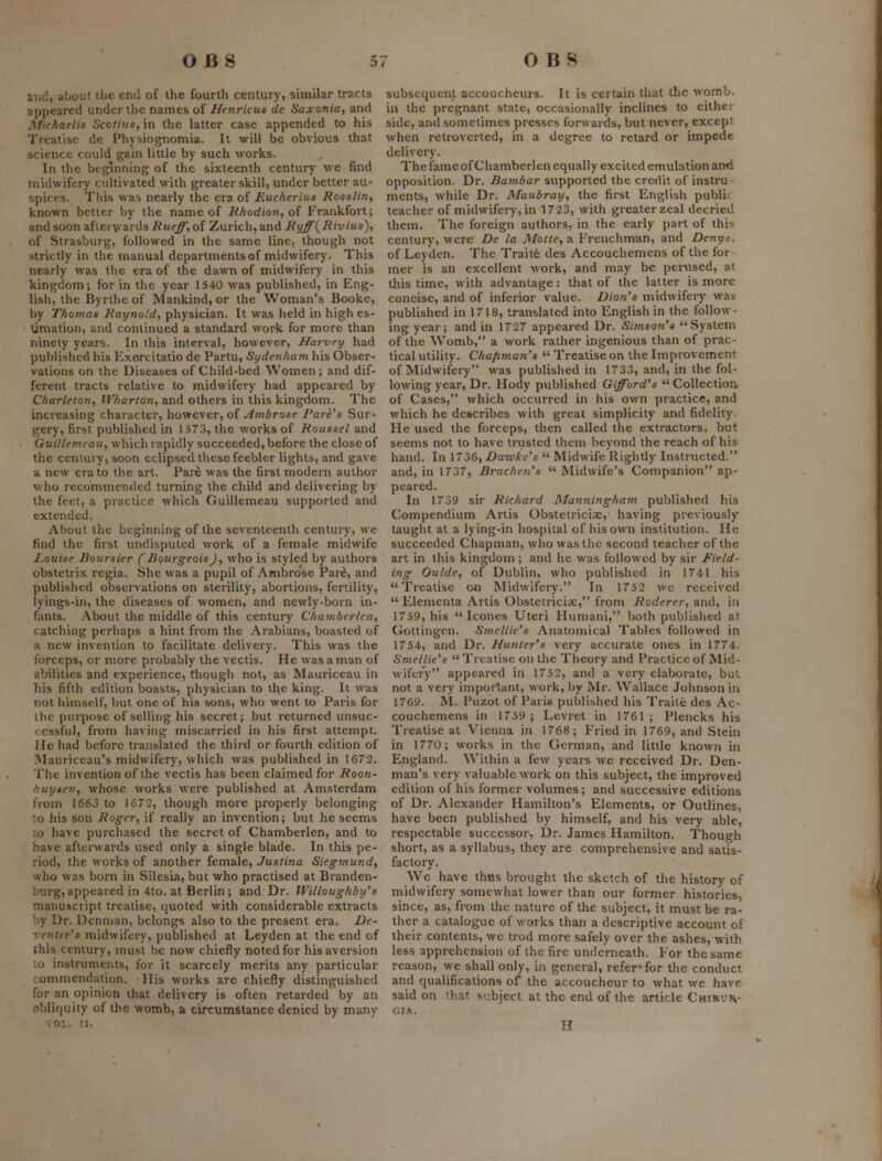 and, about tlie end of the fourth century, similar tracts appeared under the names of Henricus de Saxonia, and Michaelis Scotiusy in the latter case appended to his Treatise de Physiognomia. It will be obvious that science could gain little by such works. In the beginning of the sixteenth century we find midwifery cultivated with greater skill, under better au- spices. This was nearly the era of Eucherius Rosslin^ known better by the name of R/iodion, of Frankfort; and soon afleryiards Rueff',of Zurich,and Ryff^Rivius), of Strasburg, followed in the same line, though not strictly in the manual departments of midwifery. This nearly was the era of the dawn of midwifery in this kingdom; for in the year 1540 was published, in Eng- lish, the Byrthe of Mankind, or the Woman's Booke, by Thomas Raynold^ physician. It was held in high es- timation, and continued a standard work for more than ninety years. In this interval, however, Harvey had published his Exercitatio de Partu, Sydenham his Obser- vations on the Diseases of Child-bed Women ; and dif- ferent tracts relative to midwifery had appeared by Charleton, Wharton,, and others in this kingdom. The increasing character, however, of ^/wArose Fare's Sur- gery, first published in 1573, the works of Roussel and Guille?neau, which rapidly succeeded, before the close of the century, soon eclipsed these feebler lights, and gave a new era to the art. Pare was the first modern author who recommended turning the child and delivering by the feet, a practice which Guillemeau supported and extended. About the beginning of the seventeenth century, we find the first undisputed work of a female midwife Louise Boursier (Bourgeois)^ who is styled by authoi's obstetrix regia. She was a pupil of Ambrose Pare, and published observations on sterility, abortions, fertility, lyings-in, the diseases of women, and newly-born in- fants. About the middle of this century Chamberlen, catching perhaps a hint from the Arabians, boasted of a new invention to facilitate delivery. This was the forceps, or more probably the vectis. He was a man of abilities and experience, though not, as Mauriceau in his fifth edition boasts, physician to the king. It was not himself, but one of his sons, who went to Paris for the purpose of selling his secret; but retiu-ned unsuc- cessful, from having miscarried in his first attempt. He had before translated the third or fourth edition of IMauriccau's midwifery, which was published in 1672. The invention of the vectis has been claimed for Roon- hiiyscji,, whose works were published at Amsterdam from 1663 to 1672, though more properly belonging to his son Roger, if really an invention; but he seems ;o have purchased the secret of Chamberlen, and to have afterwards used only a single blade. In this pe- riod, the works of another female, Justina Siegmundy who was born in Silesia, but who practised at Branden- burg, appeared in 4to. at Berlin ; and Dr. Willoughby's manuscript treatise, quoted with considerable extracts by Dr. Dcnman, belongs also to the present era. De- ventcr's midwifery, published at Leyden at the end of ihis century, must be now chiefly noted for his aversion :o instruments, for it scarcely merits any particular commendation. Ilis works are chiefly distinguished for an opinion that delivery is often retarded by an obliquity of the womb, a circumstance denied by many VOL. II. subsequent accoucheurs. It is certain that the womb, in the pregnant state, occasionally inclines to eithei- side, and sometimes presses forwards, but never, except when retroverted, in a degree to retard or impede delivery. The fame of Chamberlen equally excited emulation and opposition. Dr. Bambar supported the credit of instru- ments, while Dr. Maubray, the first English public teacher of midwifery, in 1723, with greater zeal decried them. The foreign authors, in the early part of this century, were De la Matte, a Frenchman, and Denys. of Leyden. The Traits des Accouchemens of the for mer is an excellent work, and may be perused, at this time, with advantage: that of the latter is more concise, and of inferior value. Dioti's midwifery was published in 1718, translated into English in the follow- ing year; and in 1727 appeared Dr. Shyison's System of the Womb, a work rather ingenious than of prac- tical utility. Chafiman's  Treatise on the Improvement of Midwifery was published in 1733, and, in the fol- lowing year. Dr. Hody published Gifford's Collection of Cases, which occurred in his own practice, and which he describes with great simplicity and fidelity. He used the forceps, then called the extractors, but seems not to have trusted them beyond the reach of his hand. In \7Z6yDaivke's  Midwife Rightly Instructed. and, in 1737, Brachen's  Midwife's Companion ap- peared. In 1739 sir Richard Manningham published his Compendium Artis Obstetriciae, having previously taught at a lying-in hospital of his own institution. He succeeded Chapman, who was the second teacher of the art in this kingdom ; and he was followed by sir Field- ing Oulde, of Dublin, who published in 1741 his Treatise on Midwifery. In 1752 wc received  Elementa Artis Obstetriciae, from Roderer, and, in 1759, his  Icones Uteri Humani, both published at Gottingen. Sinellie's Anatomical Tables followed in 1754, and Dr. Hunter's very accurate ones in 1774. Smellie's Treatise on the Theory and Practice of Mid- wifery appeared in 1752, and a very elaborate, but not a very important, work, by Mr. Wallace Johnson in 1769. M. Puzot of Paris published his Traile des Ac- couchemens in 1759; Levret in 1761; Plencks his Treatise at Vienna in 1768; Fried in 1769, and Stein in 1770; works in the German, and little known in England. Within a few years we received Dr. Den- man's very valuable work on this subject, the improved edition of his former volumes; and successive editions of Dr. Alexander Hamilton's Elements, or Outlines, have been published by himself, and his very able, respectable successor. Dr. James Hamilton. Though short, as a syllabus, they are comprehensive and satis- factory. We have thns brought the sketch of the history of midwifery somewhat lower than our former histories, since, as, from the nature of the subject, it must be ra- ther a catalogue of works than a descriptive account of their contents, wc trod more safely over the ashes, with less apprehension of the fire underneath. For the same reason, we shall only, in general, refer* for the conduct and qualifications of the accoucheur to what we have said on that subject at the end of the article Chirviv- GIA. H