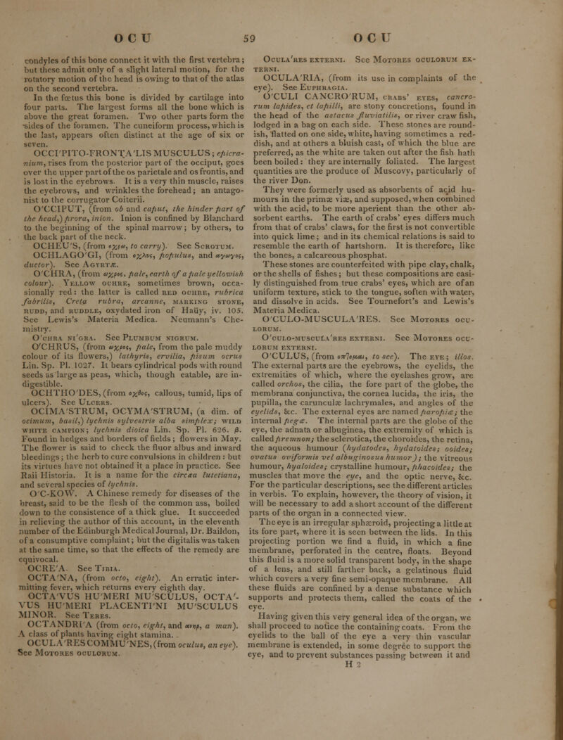 condyles of this bone connect it with the first vertebra; but these admit only of a slight lateral motion, for the rotatory motion of the head is owing to that of the atlas on the second vertebra. In the foetus this bone is divided by cartilage into four parts. The largest forms all the bone which is above the great foramen. Two other parts form the -sides of the foramen. The cuneiform pi'ocess, which is the last, appears often distinct at the age of six or seven. OCCI'PITO-FRONTA'LTS MUSCULUS; efiicra- TiiuJit, rises from the posterior part of the occiput, goes over the upper part of the os parietaleand os frontis, and is lost in the eyebrows. It is a very thin muscle, raises the eyebrows, and wrinkles the forehead; an antago- nist to the corrugator Coiterii. O'CCIPUT, (from ob and ca/iuty the hinder fiart of the head,) firora, inioji. Inion is confined by Blanchard to the beginning of the spinal marrow; by others, to the back part of the neck. OCHEU'S, (from o^f^), to carry). See Scrotum. OCHLAGO'GI, (from o;^Af?, fiofnilus, and «y«y«$, ductor). See Agyrt.«. O'CHRA, (from u^pti, /lalc, earth oja fiale yellowish colour). Yellow ochre, sometimes brown, occa- sionally red: the latter is called red ociiue, rubrica fabrilis, Creta rubra, arcanne, marking stone, RUDD, and RUDDLE, oxydatcd iron of Haiiy, iv. 105. Sec Lewis's Materia Medica. Neumann's Che- mistry. O'cHRA ni'gra. See Plumbum nigrum. O'CHRUS, (from 6>xP'ii po-le-, from the pale muddy colour of its flowers,) lathyris, ervilia, pisum ocrus Lin. Sp. PI. 1027. It bears cylindrical pods with round seeds as large as peas, which, though eatable, are in- digestible. OCHTHO'DES, (from ox^o^t callous, tumid, lips of ulcers). See Ulcers. OCIMA'STRUM, OCYMA'STRUM, (a dim. of ociminn, banil,) lychnis sylvestris alba simplex; wild WHITE campion; lychnis dioica Lin. Sp. PI. 626. /3. Found in hedges and borders of fields ; flowers in May. The flower is said to check the fluor albus and inward bleedings; the herb to cure convulsions in children : but its virtues Jiave not obtained it a place in practice. See Raii Historia. It is a name for the circxa lutctiana, and several species of lychnis. O'C-KOW. A Chinese remedy for diseases of the breast, said to be the flesh of the common ass, boiled down to the consistence of a thick glue. It succeeded in relieving the author of this account, in the eleventh number of the Edinburgh Medical Journal, Dr. Baildon, of a consumptive complaint; but the digitalis was taken at the same time, so that the effects of the remedy are equivocal. OCRE'A. See Tibia. OCTA'NA, (from octo, eight). An erratic inter- mitting fever, which returns every eighth day. OCTA'VUS HUMERI MU SCULUS, OCTA'- VUS HU'MERI PLACENTI'NI MU'SCULUS MINOR. See Teres. OCTANDRI'A (from octo, eight, and «vjj^, a man). A class of plants having eight stamina. OCULA'RESCOMMU'NES,(fromocM/M*,c«et/e). See MoTORES ooulorum. Ocula'res externi. See Motores oculorum ek- TERNI. OCULA'RIA, (from its use in complaints of the eye). See Euphragia. O'CULI CANCRO'RUM, crabs' eyes, cancro- rum lapides, et lafiilli, are stony concretions, found in the head of the astacus Jluviatilis, or river craw fish, lodged in a bag on each side. These stones are round- ish, flatted on one side, white, having sometimes a red- dish, and at others a bluish cast, of which the blue are preferred, as the white are taken out after the fish hatli been boiled: they are internally foliated. The largest quantities are the produce of Muscovy, particularly of the river Don. They were formerly used as absorbents of acid hu- mours in theprimae viae, and supposed, when combined with the acid, to be more aperient than the other ab- sorbent earths. The earth of crabs' eyes differs much from that of crabs' claws, for the first is not convertible into quick lime; and in its chemical relations is said to resemble the earth of hartshorn. It is therefore, like the bones, a calcareous phosphat. These stones are counterfeited with pipe clay, chalk, or the shells of fishes ; but these compositions are easi- ly distinguished from true crabs' eyes, which are of an uniform texture, stick to the tongue, soften with wa1;er, and dissolve in acids. See Tournefort's and Lewis's Materia Medica. O'CULO-MUSCULA'RES. See Motores ocu- lorum. O'culo-muscuIa'res externi. See Motores ocu- lorum EXTERNI. O'CULUS, (from o7r7o|t«fl£<, to see). The eye ; illos. The external parts are the eyebrows, the eyelids, the extremities of which, where the eyelashes grow, are called orchos, the cilia, the fore part of the globe, the membrana conjunctiva, the cornea lucida, the iris, the pupilla, the carunculae lachrymales, and angles of the eyelids. Sec. The external eyes are named/mj-o/z/ic; the internal fiegce. The internal parts are the globe of the eye, the adnata or albuginea, the extremity of which is called//remnony the sclerotica, the choroides, the retina, the aqueous humour {hydatodes, hydatoides; ooides; ovatus oviformis vel albuginosus humor); the vitreous humour, hyaloides; crystalline humour, fihacoides; the muscles that move the eye, and the optic nerve, &;c. For the particular descriptions, see the different articles in verbis. To explain, however, the theory of vision, it will be necessary to add a short account of the different parts of the organ in a connected view. The eye is an irregular sphaeroid, projecting a little at its fore part, where it is seen between the lids. In this projecting portion we find a fluid, in which a fine membrane, perforated in the centre, floats. Beyond this fluid is a more solid transparent body, in the shape of a lens, and still farther back, a gelatinous fluid which covers a very fine semi-opaque membrane. All these fluids are confined by a dense substance which supports and protects them, called the coats of the eye. Having given this very general idea of the organ, we shall proceed to notice the containing coats. From the eyelids to the ball of the eye a very thin vascular membrane is extended, in some degree to support the eye, and to prevent substances passing between it and H 2