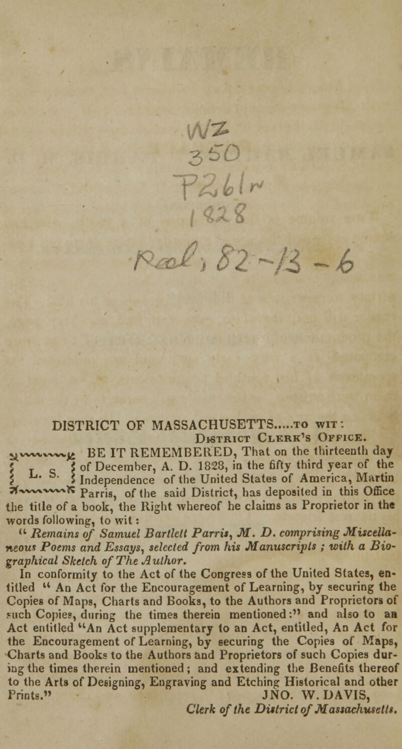 |W2 n afiSZ^U -k DISTRICT OF MASSACHUSETTS to wit: District Clerk^s Office. ^w^w-wv^ BE IT REMEMBERED, That on the thirteenth day \ T c \ of Decemher, A. D. 1828, in the fifty third year of the \ I Independence of the United States of America, Martin 3f.v~vx-v»~xK parris, of the said District, has deposited in this Office the tide of a book, the Right whereof he claims as Proprietor in the words following, to wit:  Remains of Samuel Bartlelt Parris, M. D. comprising Miscella- neous Poems and Essays, selected from his Manuscripts ; with a Bio- graphical Sketch of The Author. In conformity to the Act of the Congress of the United States, en- tilled u An Act for the Encouragement of Learning, by securing the Copies of Maps, Charts and Books, to the Authors and Proprietors of «uch Copies, during the times therein mentioned: and also to as Act entitled An Act supplementary to an Act, entitled, An Act for the Encouragement of Learning, by securing the Copies of Maps, Charts and Books to the Authors and Proprietors of such Copies dur- ing the times therein mentioned; and extending the Benefits thereof to the Arts of Designing, Engraving and Etching Historical and other Prints. J NO. W.DAVIS, Clerk of the District of Massachusetts.