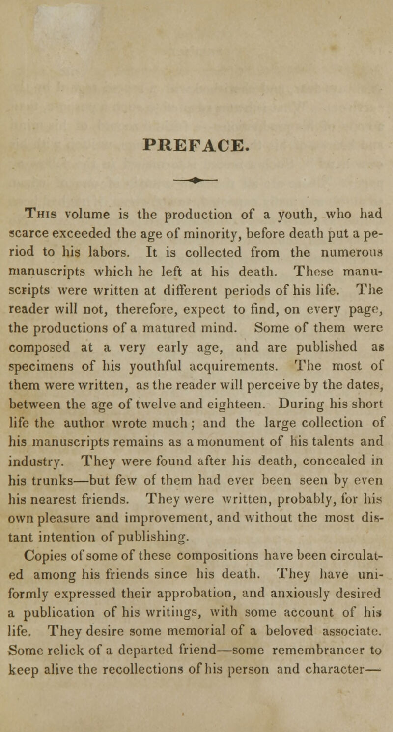 PREFACE. This volume is the production of a youth, who had scarce exceeded the age of minority, before death put a pe- riod to his labors. It is collected from the numerous manuscripts which he left at his death. These manu- scripts were written at different periods of his life. The reader will not, therefore, expect to find, on every page, the productions of a matured mind. Some of them were composed at a very early age, and are published as specimens of his youthful acquirements. The most of them were written, as the reader will perceive by the dates, between the age of twelve and eighteen. During his short life the author wrote much; and the large collection of his manuscripts remains as a monument of his talents and industry. They were found after his death, concealed in his trunks—but few of them had ever been seen by even his nearest friends. They were written, probably, for his own pleasure and improvement, and without the most dis- tant intention of publishing. Copies of some of these compositions have been circulat- ed among his friends since his death. They have uni- formly expressed their approbation, and anxiously desired a publication of his writings, with some account of his life. They desire some memorial of a beloved associate. Some relick of a departed friend—some remembrancer to keep alive the recollections of his person and character—