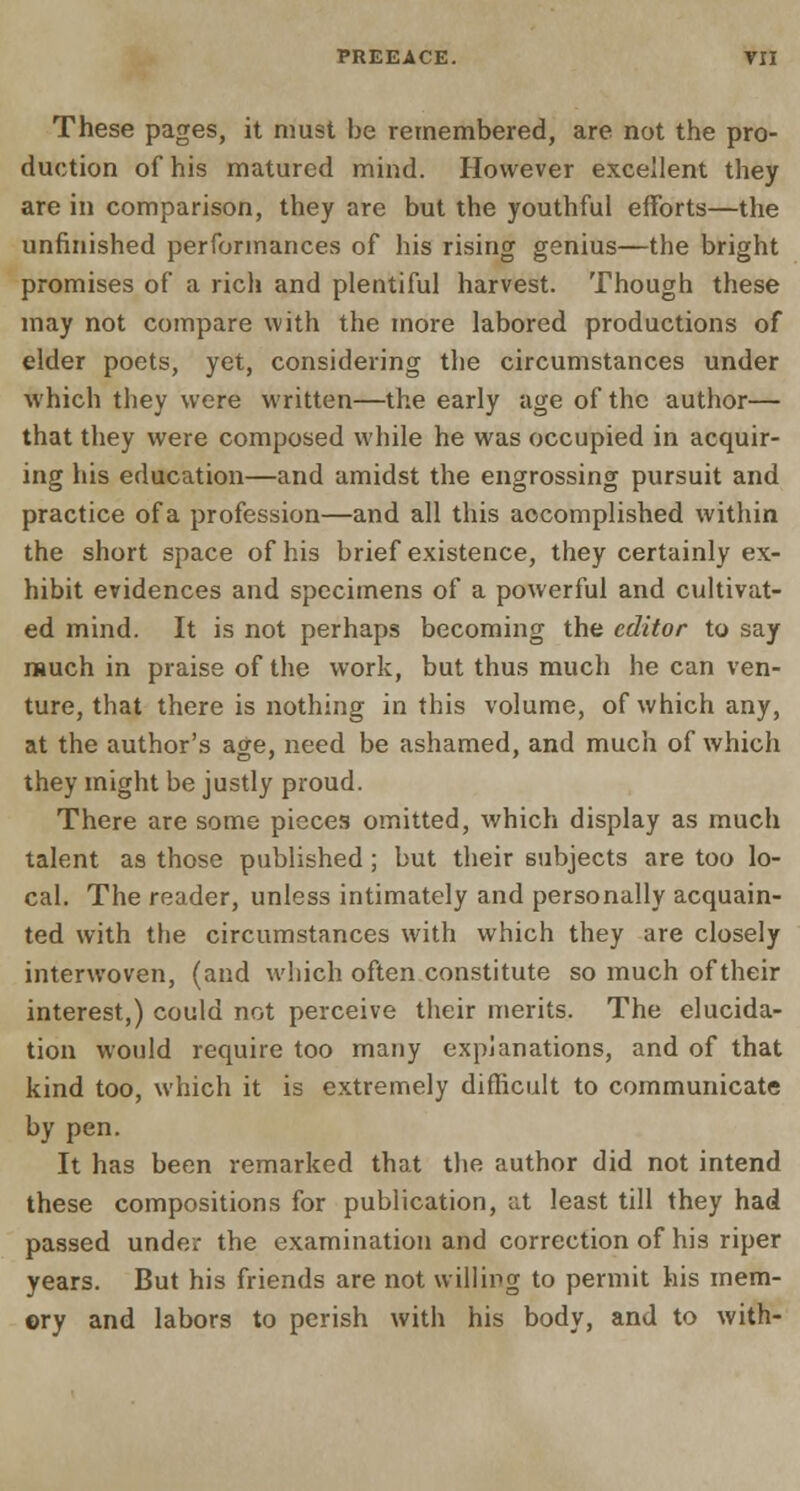 PREEACE. VH These pages, it must be remembered, are not the pro- duction of his matured mind. However excellent they are in comparison, they are but the youthful efforts—the unfinished performances of his rising genius—the bright promises of a rich and plentiful harvest. Though these may not compare with the more labored productions of elder poets, yet, considering the circumstances under which they were written—the early age of the author— that they were composed while he was occupied in acquir- ing his education—and amidst the engrossing pursuit and practice of a profession—and all this accomplished within the short space of his brief existence, they certainly ex- hibit evidences and specimens of a powerful and cultivat- ed mind. It is not perhaps becoming the editor to say much in praise of the work, but thus much he can ven- ture, that there is nothing in this volume, of which any, at the author's age, need be ashamed, and much of which they might be justly proud. There are some pieces omitted, which display as much talent as those published; but their subjects are too lo- cal. The reader, unless intimately and personally acquain- ted with the circumstances with which they are closely interwoven, (and which often constitute so much of their interest,) could not perceive their merits. The elucida- tion would require too many explanations, and of that kind too, which it is extremely difficult to communicate by pen. It has been remarked that the author did not intend these compositions for publication, at least till they had passed under the examination and correction of his riper years. But his friends are not willing to permit his mem- ory and labors to perish with his body, and to with-