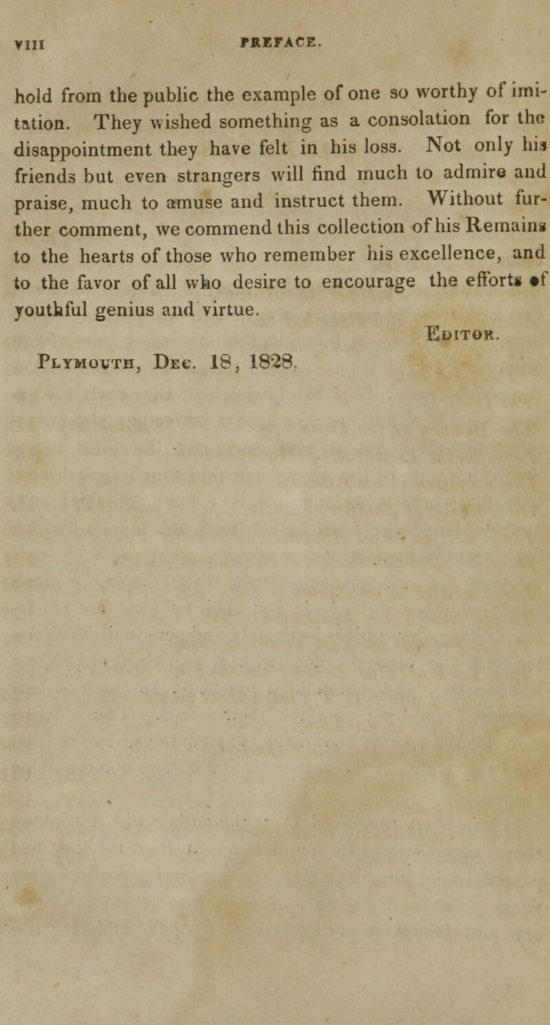 Yin hold from the public the example of one so worthy of imi- tation. They wished something as a consolation for the disappointment they have felt in his loss. Not only his friends but even strangers will find much to admire and praise, much to amuse and instruct them. Without fur- ther comment, we commend this collection of his Remains to the hearts of those who remember his excellence, and to the favor of all who desire to encourage the efforts »f youthful genius and virtue. Editor. Plymovth, Dec. 18, 1828.