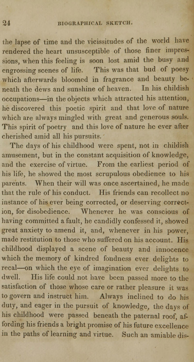 the lapse of time and the vicissitudes of the world have rendered the heart unsusceptible of those finer impres- sions, when this feeling is soon lost amid the busy and engrossing scenes of life. This was that bud of poesy which afterwards bloomed in fragrance and beauty be- neath the dews and sunshine of heaven. In his childish occupations—in the objects which attracted his attention, he discovered this poetic spirit and that love of nature which are always mingled with great and generous souls. This spirit of poetry and this love of nature he ever after cherished amid all his pursuits. The days of his childhood were spent, not in childish amusement, but in the constant acquisition of knowledge, and the exercise of virtue. From the earliest period of his life, he showed the most scrupulous obedience to his parents. When their will was once ascertained, he made that the rule of his conduct. His friends can recollect no instance of his ever being corrected, or deserving correct- ion, for disobedience. Whenever he was conscious of having committed a fault, he candidly confessed it, showed great anxiety to amend it, and, whenever in his power, made restitution to those who suffered on his account. His childhood displayed a scene of beauty and innocence which the memory of kindred fondness ever delights to recal—on which the eye of imagination ever delights to dwell. His life could not have been passed more to the satisfaction of those whose care or rather pleasure it was to govern and instruct him. Always inclined to do his duty, and eager in the pursuit of knowledge, the days of his childhood were passed beneath the paternal roof, af- fording his friends a bright promise of his future excellence in the paths of learning and virtue. Such an amiable dis-