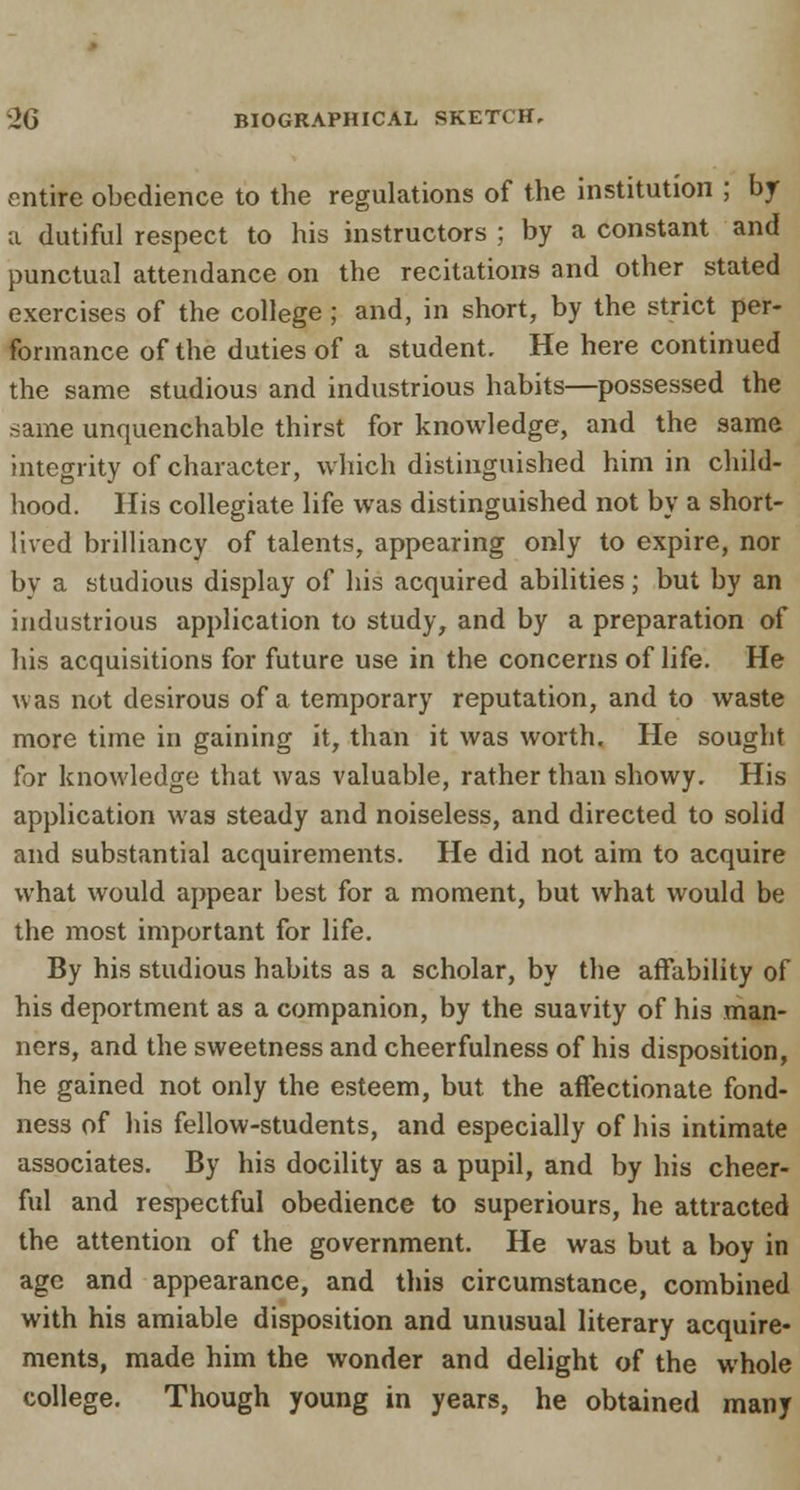 entire obedience to the regulations of the institution ; by a dutiful respect to his instructors ; by a constant and punctual attendance on the recitations and other stated exercises of the college ; and, in short, by the strict per- formance of the duties of a student. He here continued the same studious and industrious habits—possessed the same unquenchable thirst for knowledge, and the same integrity of character, which distinguished him in child- hood. His collegiate life was distinguished not by a short- lived brilliancy of talents, appearing only to expire, nor by a studious display of his acquired abilities; but by an industrious application to study, and by a preparation of his acquisitions for future use in the concerns of life. He was not desirous of a temporary reputation, and to waste more time in gaining it, than it was worth. He sought for knowledge that was valuable, rather than showy. His application was steady and noiseless, and directed to solid and substantial acquirements. He did not aim to acquire what would appear best for a moment, but what would be the most important for life. By his studious habits as a scholar, by the affability of his deportment as a companion, by the suavity of his man- ners, and the sweetness and cheerfulness of his disposition, he gained not only the esteem, but the affectionate fond- ness of his fellow-students, and especially of his intimate associates. By his docility as a pupil, and by his cheer- ful and respectful obedience to superiours, he attracted the attention of the government. He was but a boy in age and appearance, and this circumstance, combined with his amiable disposition and unusual literary acquire- ments, made him the wonder and delight of the whole college. Though young in years, he obtained many