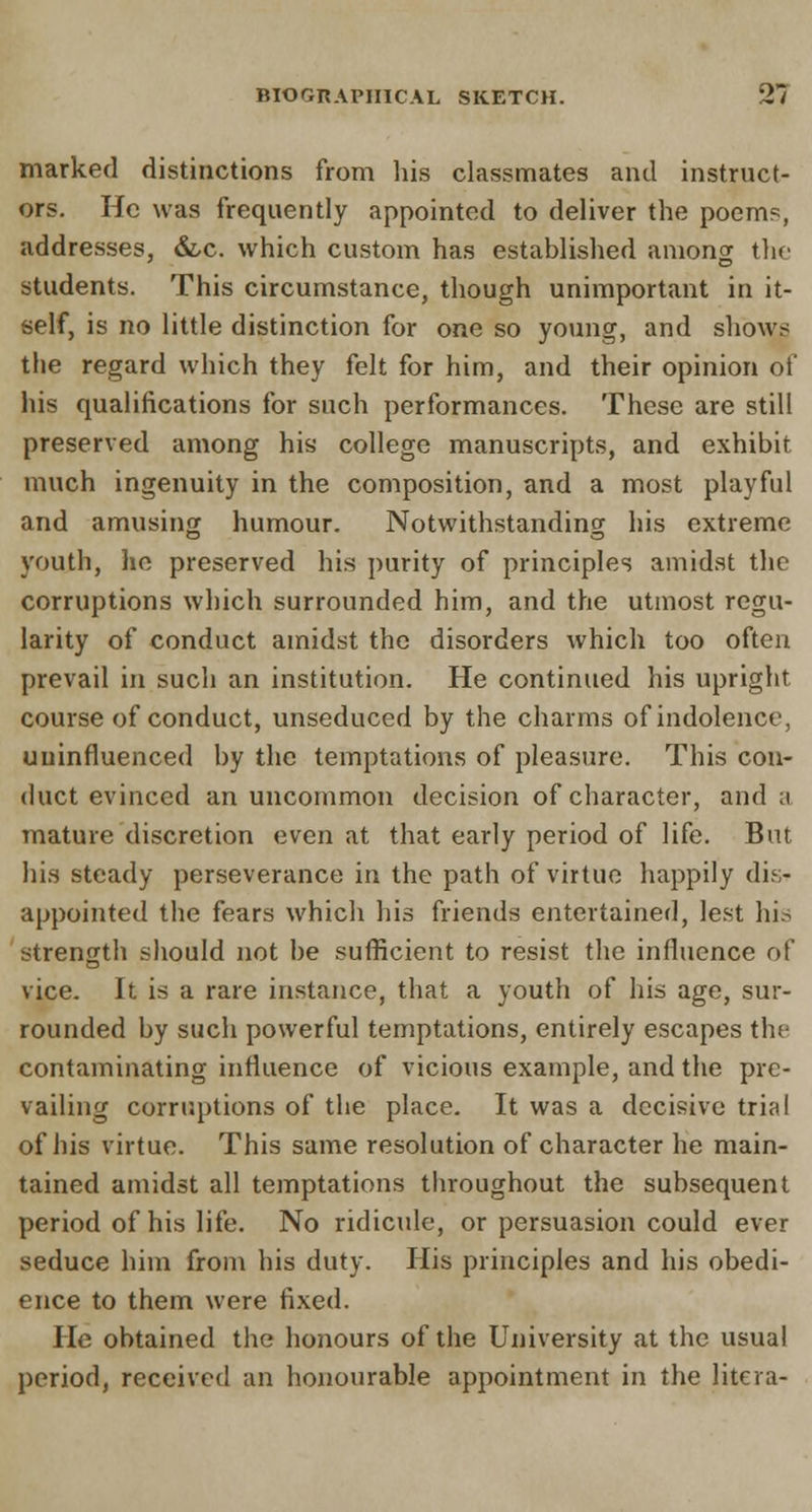 marked distinctions from his classmates and instruct- ors. He was frequently appointed to deliver the poems, addresses, &c. which custom has established among the students. This circumstance, though unimportant in it- self, is no little distinction for one so young, and shows the regard which they felt for him, and their opinion of his qualifications for such performances. These are still preserved among his college manuscripts, and exhibit much ingenuity in the composition, and a most playful and amusing humour. Notwithstanding his extreme youth, he preserved his purity of principles amidst the corruptions which surrounded him, and the utmost regu- larity of conduct amidst the disorders which too often prevail in such an institution. He continued his upright course of conduct, unseduced by the charms of indolence, uninfluenced by the temptations of pleasure. This con- duct evinced an uncommon decision of character, and a mature discretion even at that early period of life. But his steady perseverance in the path of virtue happily dis- appointed the fears which his friends entertained, lest his strength should not be sufficient to resist the influence of vice. It is a rare instance, that a youth of his age, sur- rounded by such powerful temptations, entirely escapes the contaminating influence of vicious example, and the pre- vailing corruptions of the place. It was a decisive trial of his virtue. This same resolution of character he main- tained amidst all temptations throughout the subsequent period of his life. No ridicule, or persuasion could ever seduce him from his duty. His principles and his obedi- ence to them were fixed. Pie obtained the honours of the University at the usual period, received an honourable appointment in the litcra-