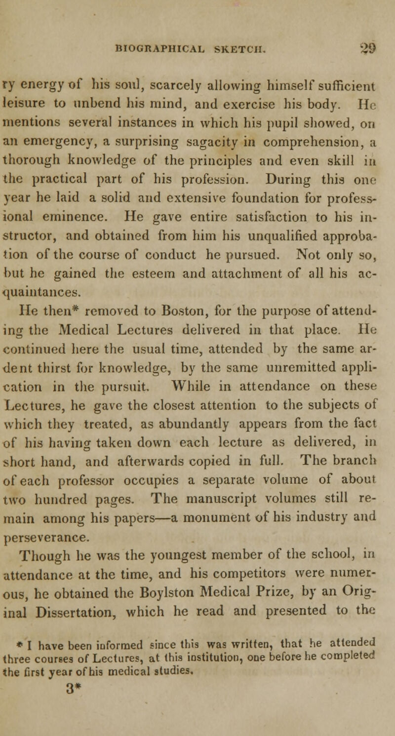 ry energy of his soul, scarcely allowing himself sufficient leisure to unbend his mind, and exercise his body. He mentions several instances in which his pupil showed, on an emergency, a surprising sagacity in comprehension, a thorough knowledge of the principles and even skill in the practical part of his profession. During this one year he laid a solid and extensive foundation for profess- ional eminence. He gave entire satisfaction to his in- structor, and obtained from him his unqualified approba- tion of the course of conduct he pursued. Not only so, but he gained the esteem and attachment of all his ac- quaintances. He then* removed to Boston, for the purpose of attend- ing the Medical Lectures delivered in that place. He continued here the usual time, attended by the same ar- dent thirst for knowledge, by the same unremitted appli- cation in the pursuit. While in attendance on these Lectures, he gave the closest attention to the subjects of which they treated, as abundantly appears from the fact of his having taken down each lecture as delivered, in short hand, and afterwards copied in full. The branch of each professor occupies a separate volume of about two hundred pages. The manuscript volumes still re- main among his papers—a monument of his industry and perseverance. Though he was the youngest member of the school, in attendance at the time, and his competitors were numer- ous, he obtained the Boylston Medical Prize, by an Orig- inal Dissertation, which he read and presented to the * I have been informed since this was written, that he attended three courses of Lectures, at this institution, one before he completed the first year of his medical studies. 3*