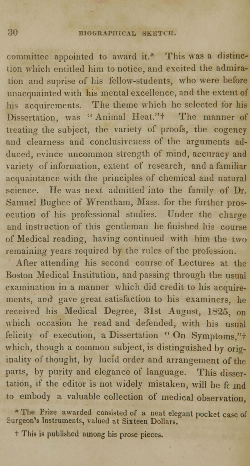 committee appointed to award it.* This was a distinc- tion which entitled him to notice, and excited the admira- tion and suprise of his fellow-students, who were before unacquainted with his mental excellence, and the extent of his acquirements. The theme which he selected for his Dissertation, was Animal Heat.t The manner of treating the subject, the variety of proofs, the cogency and clearness and conclusiveness of the arguments ad- duced, evince uncommon strength of mind, accuracy and variety of information, extent of research, and a familiar acquaintance with the principles of chemical and natural science. He was next admitted into the family of Dr. Samuel Bugbee of Wrentham, Mass. for the further pros- ecution of his professional studies. Under the charge and instruction of this gentleman he finished his course of Medical reading, having continued with him the two remaining years required by the rules of the profession. After attending his second course of Lectures at the Boston Medical Institution, and passing through the usual examination in a manner which did credit to his acquire- ments, and gave great satisfaction to his examiners, he received his Medical Degree, 31st August, 1825, on which occasion he read and defended, with his usual felicity of execution, a Dissertation  On Symptoms t which, though a common subject, is distinguished by orig- inality of thought, by lucid order and arrangement of the parts, by purity and elegance of language. This disser- tation, if the editor is not widely mistaken, will be fc and to embody a valuable collection of medical observation, * The Prize awarded consisted of a neat elegant pocket case of Surgeon's Instruments, valued at Sixteen Dollars. t This is published among his prose pieces.