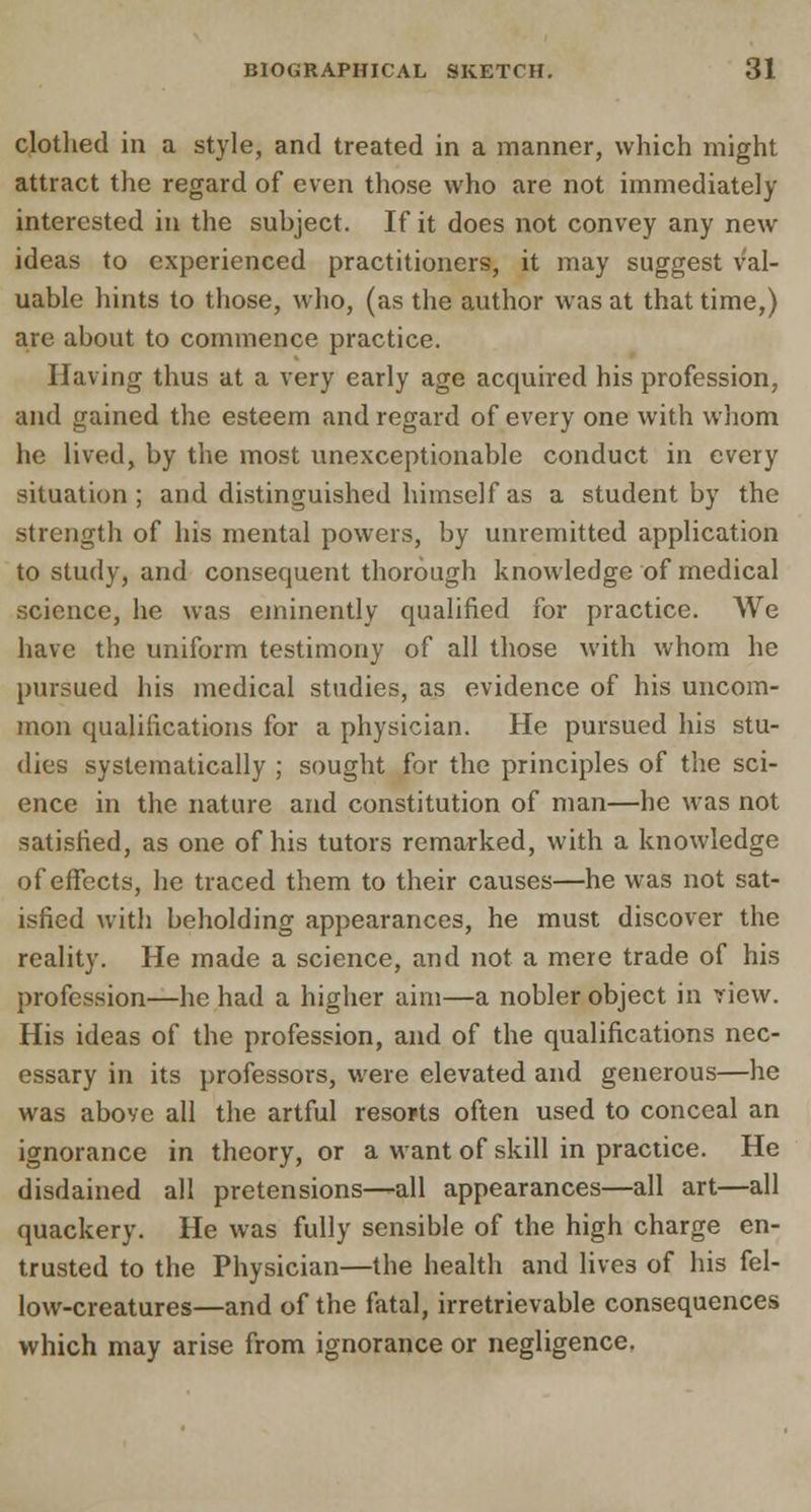 clothed in a style, and treated in a manner, which might attract the regard of even those who are not immediately interested in the subject. If it does not convey any new ideas to experienced practitioners, it may suggest val- uable hints to those, who, (as the author was at that time,) are about to commence practice. Having thus at a very early age acquired his profession, and gained the esteem and regard of every one with whom he lived, by the most unexceptionable conduct in every situation; and distinguished himself as a student by the strength of his mental powers, by unremitted application to study, and consequent thorough knowledge of medical science, he was eminently qualified for practice. We have the uniform testimony of all those with whom he pursued his medical studies, as evidence of his uncom- mon qualifications for a physician. He pursued his stu- dies systematically ; sought for the principles of the sci- ence in the nature and constitution of man—he was not satisfied, as one of his tutors remarked, with a knowledge of effects, he traced them to their causes—he was not sat- isfied with beholding appearances, he must discover the reality. He made a science, and not a mere trade of his profession—he had a higher aim—a nobler object in view. His ideas of the profession, and of the qualifications nec- essary in its professors, were elevated and generous—he was above all the artful resorts often used to conceal an ignorance in theory, or a want of skill in practice. He disdained all pretensions—all appearances—all art—all quackery. He was fully sensible of the high charge en- trusted to the Physician—the health and lives of his fel- low-creatures—and of the fatal, irretrievable consequences which may arise from ignorance or negligence.
