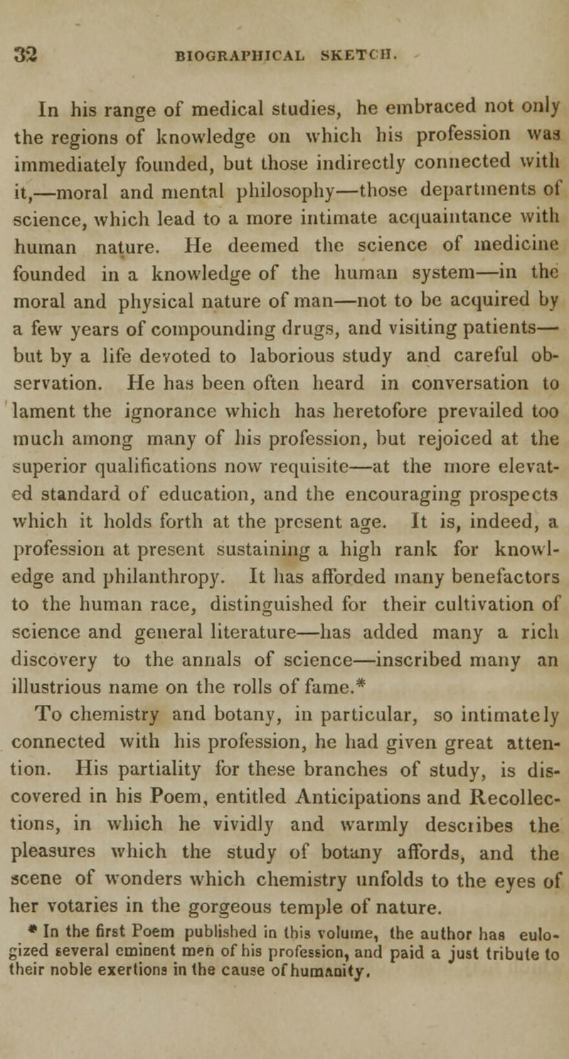 In his range of medical studies, he embraced not only the regions of knowledge on which his profession was immediately founded, but those indirectly connected with it,—moral and mental philosophy—those departments of science, which lead to a more intimate acquaintance with human nature. He deemed the science of medicine founded in a knowledge of the human system—in the moral and physical nature of man—not to be acquired by a few years of compounding drugs, and visiting patients— but by a life devoted to laborious study and careful ob- servation. He has been often heard in conversation to lament the ignorance which has heretofore prevailed too much among many of his profession, but rejoiced at the superior qualifications now requisite—at the more elevat- ed standard of education, and the encouraging prospects which it holds forth at the present age. It is, indeed, a profession at present sustaining a high rank for knowl- edge and philanthropy. It has afforded many benefactors to the human race, distinguished for their cultivation of science and general literature—has added many a rich discovery to the annals of science—inscribed many an illustrious name on the rolls of fame.* To chemistry and botany, in particular, so intimately connected with his profession, he had given great atten- tion. His partiality for these branches of study, is dis- covered in his Poem, entitled Anticipations and Recollec- tions, in which he vividly and warmly desciibes the pleasures which the study of botany affords, and the scene of wonders which chemistry unfolds to the eyes of her votaries in the gorgeous temple of nature. * In the first Poem published in this volume, the author has eulo- gized several eminent men of his profession, and paid a just tribute to their noble exertions in the cause of humanity.