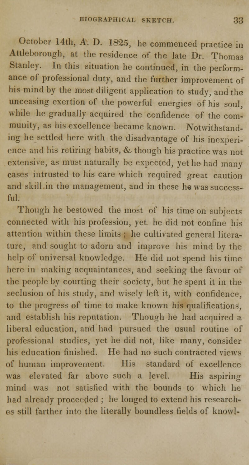 October 14th, A. D. 1825, he commenced practice in Attlcborough, at the residence of the late Dr. Thomas Stanley. In this situation he continued, in the perform- ance of professional duty, and the further improvement of his mind by the most diligent application to study, and the unceasing exertion of the powerful energies of his soul, while he gradually acquired the confidence of the com- munity, as his excellence became known. Notwithstand- ing he settled here with the disadvantage of his inexperi- ence and his retiring habits, &, though his practice was not extensive, as must naturally be expected, yet he had many cases intrusted to his care which required great caution and skill.in the management, and in these he was success- ful. Though he bestowed the most of his time on subjects connected with his profession, yet he did not confine his attention within these limits ; he cultivated general litera- ture, and sought to adorn and improve his mind by the help of universal knowledge. He did not spend his time here in making acquaintances, and seeking the favour of the people by courting their society, but he spent it in the seclusion of his study, and wisely left it, with confidence, to the progress of time to make known his qualifications, and establish his reputation. Though he had acquired a liberal education, and had pursued the usual routine of professional studies, yet he did not, like many, consider his education finished. He had no such contracted views of human improvement. His standard of excellence was elevated far above such a level. His aspiring mind was not satisfied with the bounds to which he had already proceeded ; he longed to extend his research- es still farther into the literally boundless fields of knowl-