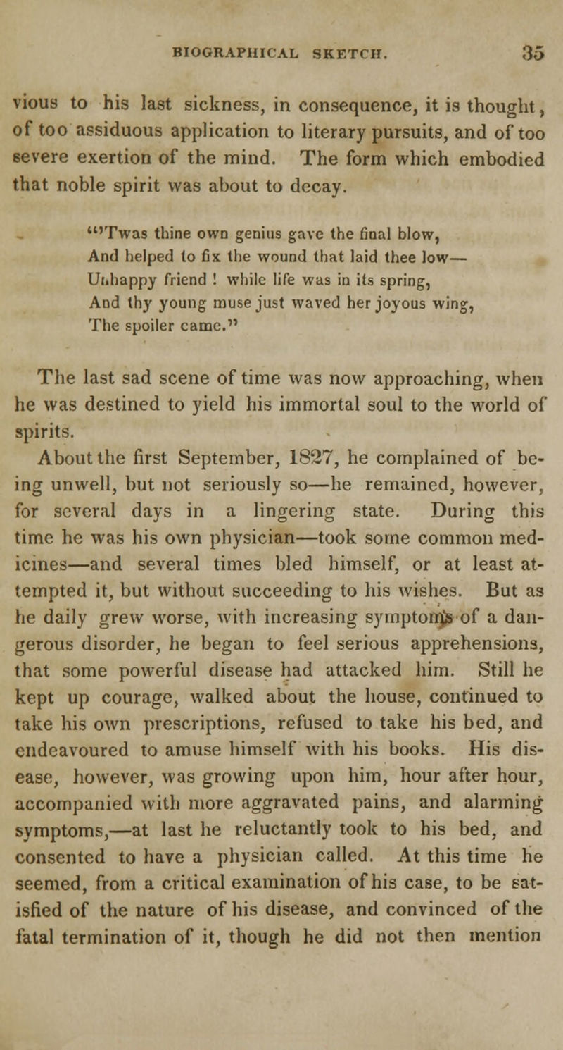 vious to his last sickness, in consequence, it is thought, of too assiduous application to literary pursuits, and of too 6evere exertion of the mind. The form which embodied that noble spirit was about to decay. u'Twas thine own genius gave the final blow, And helped to fix the wound that laid thee low— Ui.happy friend ! while life was in its spring, And thy young muse just waved her joyous wing, The spoiler came. The last sad scene of time was now approaching, when he was destined to yield his immortal soul to the world of spirits. About the first September, 1827, he complained of be- ing unwell, but not seriously so—he remained, however, for several days in a lingering state. During this time he was his own physician—took some common med- icines—and several times bled himself, or at least at- tempted it, but without succeeding to his wishes. But as he daily grew worse, with increasing symptom)* of a dan- gerous disorder, he began to feel serious apprehensions, that some powerful disease had attacked him. Still he kept up courage, walked about the house, continued to take his own prescriptions, refused to take his bed, and endeavoured to amuse himself with his books. His dis- ease, however, was growing upon him, hour after hour, accompanied with more aggravated pains, and alarming symptoms,—at last he reluctantly took to his bed, and consented to have a physician called. At this time he seemed, from a critical examination of his case, to be sat- isfied of the nature of his disease, and convinced of the fatal termination of it, though he did not then mention