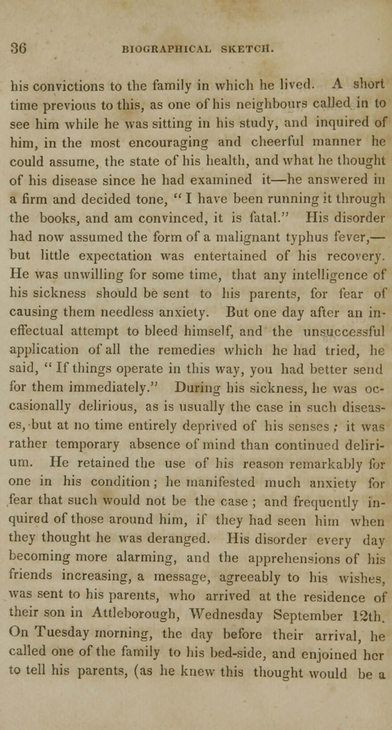 his convictions to the family in which he lived. A short time previous to this, as one of his neighbours called in to see him while he was sitting in his study, and inquired of him, in the most encouraging and cheerful manner he could assume, the state of his health, and what he thought of his disease since he had examined it—he answered in a firm and decided tone,  I have been running it through the books, and am convinced, it is fatal. His disorder had now assumed the form of a malignant typhus fever,— but little expectation was entertained of his recovery. He was unwilling for some time, that any intelligence of his sickness should be sent to his parents, for fear of causing them needless anxiety. But one day after an in- effectual attempt to bleed himself, and the unsuccessful application of all the remedies which he had tried, he said,  If things operate in this way, you had better send for them immediately. During his sickness, he was oc- casionally delirious, as is usually the case in such diseas- es, but at no time entirely deprived of his senses; it was rather temporary absence of mind than continued deliri- um. He retained the use of his reason remarkably for one in his condition; he manifested much anxiety for fear that such would not be the case ; and frequently in- quired of those around him, if they had seen him when they thought he was deranged. His disorder every day becoming more alarming, and the apprehensions of his friends increasing, a message, agreeably to his wishes, was sent to his parents, who arrived at the residence of their son in Attleborough, Wednesday September 12th. On Tuesday morning, the day before their arrival, he called one of the family to his bed-side, and enjoined her to tell his parents, (as he knew this thought would be a