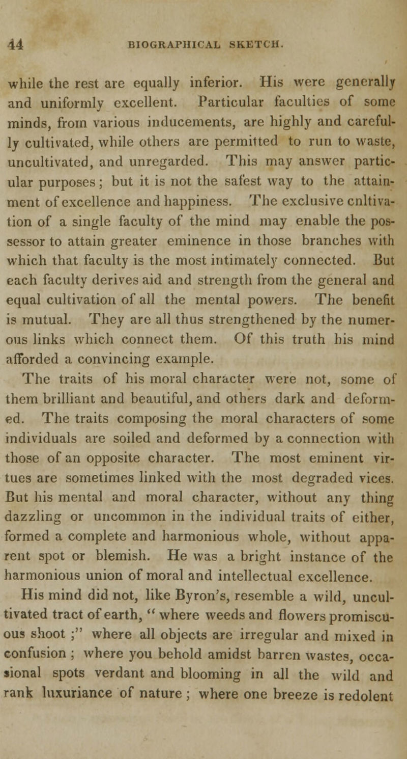 while the rest are equally inferior. His were generally and uniformly excellent. Particular faculties of some minds, from various inducements, are highly and careful- ly cultivated, while others are permitted to run to waste, uncultivated, and unregarded. This may answer partic- ular purposes; but it is not the safest way to the attain- ment of excellence and happiness. The exclusive cultiva- tion of a single faculty of the mind may enable the pos- sessor to attain greater eminence in those branches with which that faculty is the most intimately connected. But each faculty derives aid and strength from the general and equal cultivation of all the mental powers. The benefit is mutual. They are all thus strengthened by the numer- ous links which connect them. Of this truth his mind afforded a convincing example. The traits of his moral character were not, some of them brilliant and beautiful, and others dark and deform- ed. The traits composing the moral characters of some individuals are soiled and deformed by a connection with those of an opposite character. The most eminent vir- tues are sometimes linked with the most degraded vices. But his mental and moral character, without any thing dazzling or uncommon in the individual traits of either, formed a complete and harmonious whole, without appa- rent spot or blemish. He was a bright instance of the harmonious union of moral and intellectual excellence. His mind did not, like Byron's, resemble a wild, uncul- tivated tract of earth, where weeds and flowers promiscu- ous shoot ; where all objects are irregular and mixed in confusion ; where you behold amidst barren wastes, occa- sional spots verdant and blooming in all the wild and rank luxuriance of nature ; where one breeze is redolent