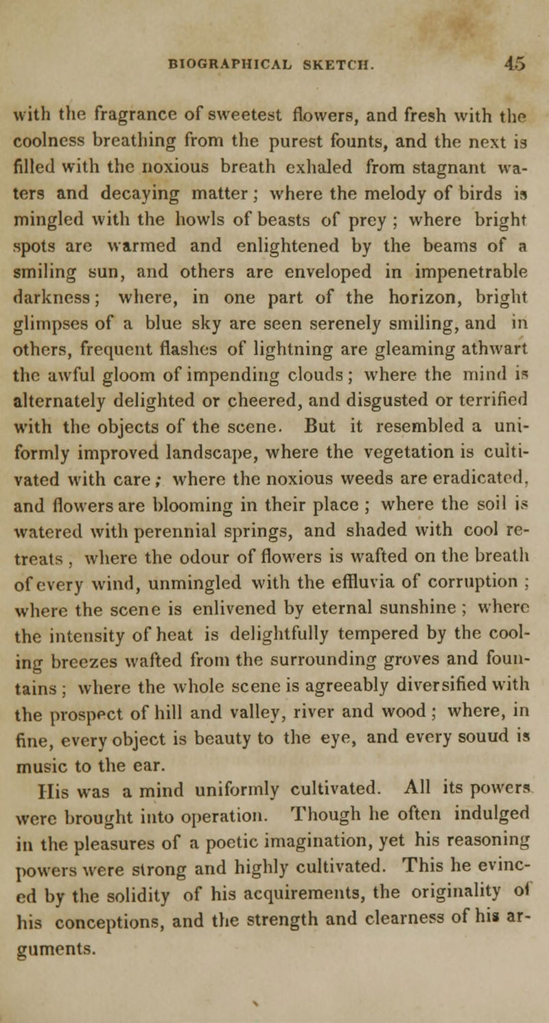 with the fragrance of sweetest flowers, and fresh with the coolness breathing from the purest founts, and the next is filled with the noxious breath exhaled from stagnant wa- ters and decaying matter ; where the melody of birds is mingled with the howls of beasts of prey ; where bright spots are warmed and enlightened by the beams of a smiling sun, and others are enveloped in impenetrable darkness; where, in one part of the horizon, bright glimpses of a blue sky are seen serenely smiling, and in others, frequent flashes of lightning are gleaming athwart the awful gloom of impending clouds; where the mind is alternately delighted or cheered, and disgusted or terrified with the objects of the scene. But it resembled a uni- formly improved landscape, where the vegetation is culti- vated with care; where the noxious weeds are eradicated. and flowers are blooming in their place ; where the soil is watered with perennial springs, and shaded with cool re- treats , where the odour of flowers is wafted on the breath of every wind, unmingled with the effluvia of corruption ; where the scene is enlivened by eternal sunshine ; where the intensity of heat is delightfully tempered by the cool- ing breezes wafted from the surrounding groves and foun- tains ; where the whole scene is agreeably diversified with the prospect of hill and valley, river and wood; where, in fine, every object is beauty to the eye, and every souud is music to the ear. His was a mind uniformly cultivated. All its powers were brought into operation. Though he often indulged in the pleasures of a poetic imagination, yet his reasoning powers were strong and highly cultivated. This he evinc- ed by the solidity of his acquirements, the originality of his conceptions, and the strength and clearness of hia ar- guments.