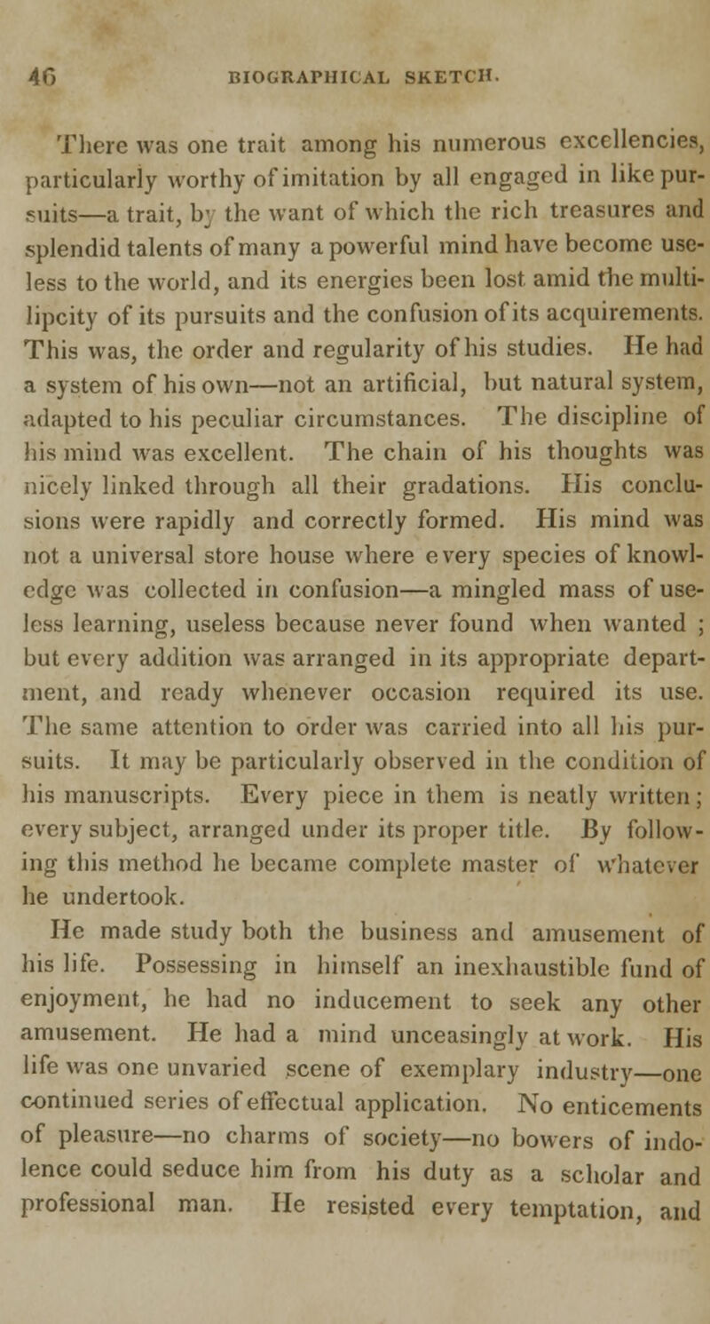 There was one trait among his numerous excellencies, particularly worthy of imitation by all engaged in like pur- suits—a trait, by the want of which the rich treasures and splendid talents of many a powerful mind have become use- less to the world, and its energies been lost amid the multi- lipcity of its pursuits and the confusion of its acquirements. This was, the order and regularity of his studies. He had a system of his own—not an artificial, but natural system, adapted to his peculiar circumstances. The discipline of his mind was excellent. The chain of his thoughts was nicely linked through all their gradations. His conclu- sions were rapidly and correctly formed. His mind was not a universal store house where every species of knowl- edge was collected in confusion—a mingled mass of use- less learning, useless because never found when wanted ; but every addition was arranged in its appropriate depart- ment, and ready whenever occasion required its use. The same attention to order was carried into all his pur- suits. It may be particularly observed in the condition of his manuscripts. Every piece in them is neatly written; every subject, arranged under its proper title. By follow- ing this method he became complete master of whatever he undertook. He made study both the business and amusement of his life. Possessing in himself an inexhaustible fund of enjoyment, he had no inducement to seek any other amusement. He had a mind unceasingly at work. His life was one unvaried scene of exemplary industry—one continued series of effectual application. No enticements of pleasure—no charms of society—no bowers of indo- lence could seduce him from his duty as a scholar and professional man. He resisted every temptation, and