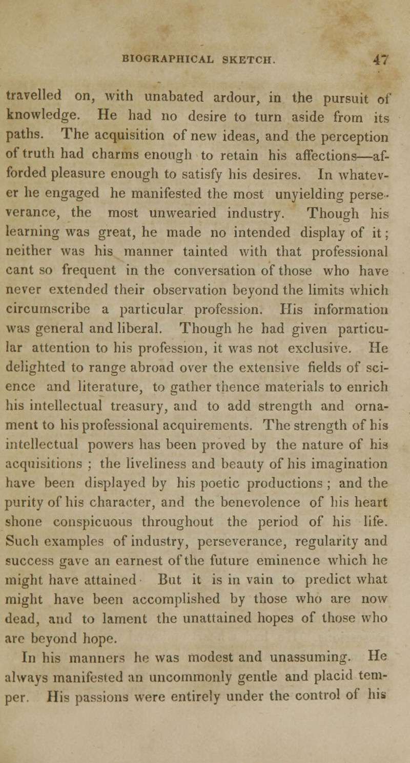 travelled on, with unabated ardour, in the pursuit of knowledge. He had no desire to turn aside from its paths. The acquisition of new ideas, and the perception of truth had charms enough to retain his affections—af- forded pleasure enough to satisfy his desires. In whatev- er he engaged he manifested the most unyielding perse- verance, the most unwearied industry. Though his learning was great, he made no intended display of it; neither was his manner tainted with that professional cant so frequent in the conversation of those who have never extended their observation beyond the limits which circumscribe a particular profession. His information was general and liberal. Though he had given particu- lar attention to his profession, it was not exclusive. He delighted to range abroad over the extensive fields of sci- ence and literature, to gather thence materials to enrich his intellectual treasury, and to add strength and orna- ment to his professional acquirements. The strength of his intellectual powers has been proved by the nature of his acquisitions ; the liveliness and beauty of his imagination have been displayed by his poetic productions ; and the purity of his character, and the benevolence of bis heart shone conspicuous throughout the period of his life. Such examples of industry, perseverance, regularity and success gave an earnest of the future eminence which he might have attained But it is in vain to predict what might have been accomplished by those who are now dead, and to lament the unattained hopes of those who are beyond hope. In his manners he was modest and unassuming. He always manifested an uncommonly gentle and placid tem- per. His passions were entirely under the control of his