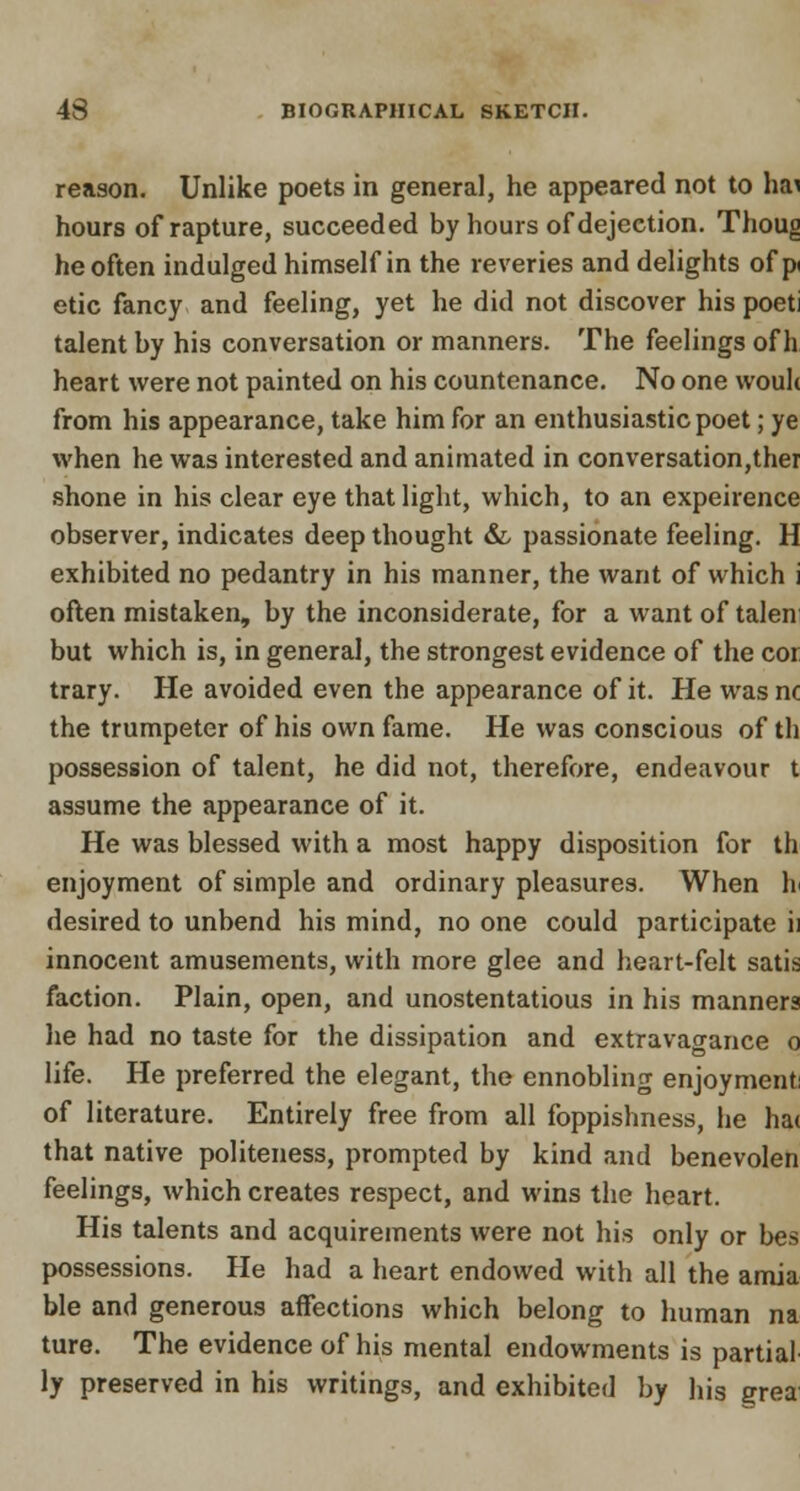 reason. Unlike poets in general, he appeared not to hfti hours of rapture, succeeded by hours of dejection. Thoug he often indulged himself in the reveries and delights of p etic fancy and feeling, yet he did not discover his poeti talent by his conversation or manners. The feelings of h heart were not painted on his countenance. No one wouh from his appearance, take him for an enthusiastic poet; ye when he was interested and animated in conversation,ther shone in his clear eye that light, which, to an expeirence observer, indicates deep thought &, passionate feeling. H exhibited no pedantry in his manner, the want of which i often mistaken, by the inconsiderate, for a want of talen but which is, in general, the strongest evidence of the cor trary. He avoided even the appearance of it. He was nc the trumpeter of his own fame. He was conscious of th possession of talent, he did not, therefore, endeavour t assume the appearance of it. He was blessed with a most happy disposition for th enjoyment of simple and ordinary pleasures. When h desired to unbend his mind, no one could participate ii innocent amusements, with more glee and heart-felt satis faction. Plain, open, and unostentatious in his manners he had no taste for the dissipation and extravagance o life. He preferred the elegant, the ennobling enjoyment of literature. Entirely free from all foppishness, he hat that native politeness, prompted by kind and benevolen feelings, which creates respect, and wins the heart. His talents and acquirements were not his only or bes possessions. He had a heart endowed with all the amia ble and generous affections which belong to human na ture. The evidence of his mental endowments is partial ly preserved in his writings, and exhibited by his grea