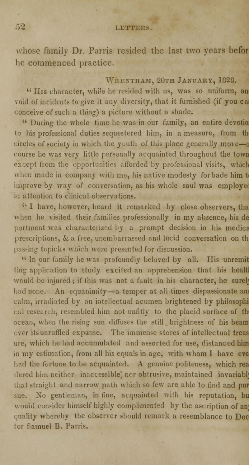 whose family Dr. Parris resided the last two years befor he commenced practice. Wiif.xtham, 20th January, 1828.  His character, while he resided with us, was so uniform, an void of incidents to give it any diversity, that it furnished (if you cai conceive of such a thing) a picture without a shade.  During the whole time he was in our Aimily, an entire devotioi to his professional duties sequestered him, in a measure, from th circles of society in which the youth of this place generally move—o course he was very little personally acquainted throughout the town except from the opportunities afforded hy professional visits, which when made in company with me, his native modesty forbade him t< improve by way of conversation, as his whole soul was employee in attention to clinical observations.  I have, however, heard it remarked by close observers, tha when he visited their families professionally in my absence, his de portraent was characleiizcd by a prompt decision in his medica prescriptions, &a fiee, unembarrassed and lucid conversation on th pasting topicks which were presented for discussion.  In our family he was profoundly beloved by all. His unremit ling application to study excited an -.apprehension that his healtl would be injured ; if this was not a fault in his character, he sureh bad none. An equanimity—a temper at all times dispassionate am calm, inadiated by an intellectual acumen brightened by philosophi cal research, resembled him not unfitly to the placid surface of tin ocean, when the rising sun diffuses the still brightness of his beam over itsunruffled expanse. The immense stores of intellectual treas ure, which he had accumulated and assorted for use, distanced him in my estimation, from all his equals in age, with whom I have eve had the fortune to be acquainted. A genuine politeness, which ren dered him neither inaccessible' nor obtrusive, maintained invariably that straight and narrow path which so few are able to find and pur sue. No gentleman, in fine, acquainted with his reputation, bu would consider himself highly complimented by the ascription of an; quality whereby the observer should remark a resemblance to Doc tor Samuel B. Parris.