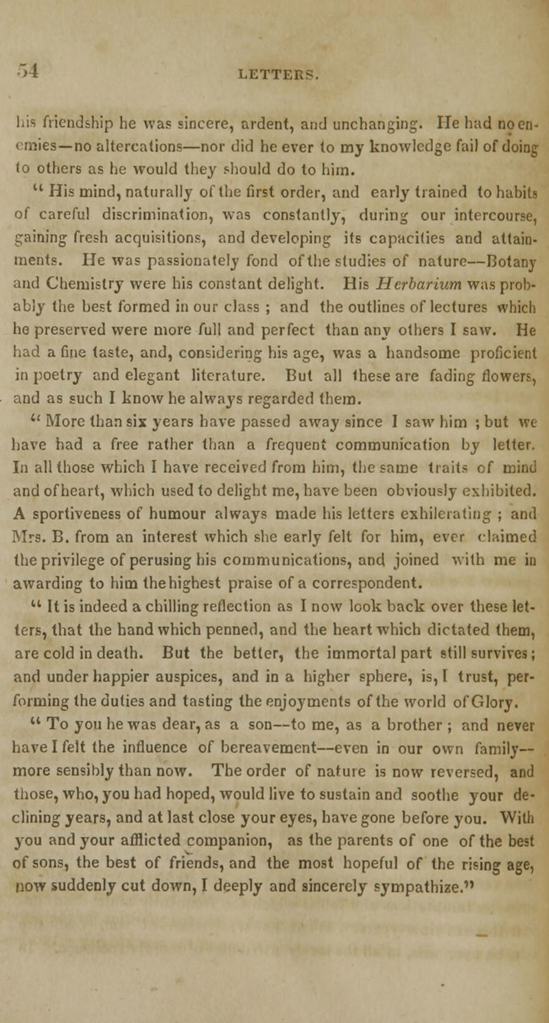 his friendship he was sincere, ardent, and unchanging. He had no en- emies—no altercations—nor did he ever to my knowledge fail of doing (o others as he would they should do to him.  His mind, naturally of the first order, and early trained to habits of careful discrimination, was constantly, during our intercourse, gaining fresh acquisitions, and developing its capacities and attain- ments. He was passionately fond of the studies of nature—Botany and Chemistry were his constant delight. His Herbarium was prob- ably the best formed in our class ; and the outlines of lectures which he preserved were more full and perfect than any others I saw. He had a fine taste, and, considering his age, was a handsome proficient in poetry and elegant literature. But all these are fading flowers, and as such I know he always regarded them.  More than six years have passed away since I saw him ;but we have had a free rather than a frequent communication by letter. In all those which I have received from him, the same traits of mind and of heart, which used to delight me, have been obviously exhibited. A sportiveness of humour always made his letters exhilcraling ; and Mrs. B. from an interest which she early felt for him, ever claimed the privilege of perusing his communications, and joined with me in awarding to him thehighest praise of a correspondent.  It is indeed a chilling reflection as I now look back over these let- ters, that the hand which penned, and the heart which dictated them, are cold in death. But the better, the immortal part still survives; and under happier auspices, and in a higher sphere, is, I trust, per- forming the duties and tasting the enjoyments of the world of Glory.  To you he was dear, as a son—to me, as a brother; and never have I felt the influence of bereavement—even in our own family- more sensibly than now. The order of nature is now reversed, and those, who, you had hoped, would live to sustain and soothe your de- clining years, and at last close your eyes, have gone before you. With you and your afflicted companion, as the parents of one of the best of sons, the best of friends, and the most hopeful of the rising age, now suddenly cut down, I deeply and sincerely sympathize.