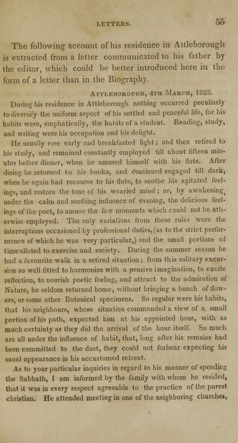 & The following account of his residence in Attleborough is extracted from a letter communicated to his father by the editor, which could be better introduced here in the form of a letter than in the Biography. Attleborough, 4th March, 1828. During his residence in Attleborough nothing occurred peculiarly to diversify the uniform aspect of his settled and peaceful life, for his habits were, emphatically, the habits of a student. Reading, study, and writing were his occupation and his delight. He usually rose early and breakfasted light; and then retired to his study, and remained constantly employed till about fifteen min- utes before dinner, when he amused himself with his flute. After dining he returned to his books, and continued engaged till dark, when he again had recourse to his flute, to soothe his agitated feel- ings, and restore the tone of his wearied mind ; or, by awakeningi under the calm and soothing influence of evening, the delicious feel- ings of the poet, to amuse the few moments which could not be oth- erwise employed. The only variations from these rules were the interruptions occasioned by professional duties,(as to the strict perfor- mance of which he was very particular,) and the small portions of time alio ted to exercise and society. During the summer season he had a favourite walk in a retired situation ; from this solitary excur- sion so well fitted to harmonize with a pensive imagination, to excite reflection, to nourish poetic feeling, and attract to the admiration of Nature, he seldom returned home, without bringing a bunch of flow- ers, or some other Botanical specimens. So regular were his habits, that his neighbours, whose situation commanded a view of a small portion of his path, expected him at his appointed hour, with as much certainty as they did the arrival of the hour itself. So much are all under the influence of habit, that, long after his remains had been committed to the dust, they could not forbear expecting his usual appearance in his accustomed retreat. As to your particular inquiries in regard to his manner of spending the Sabbath, I am informed by the family with whom he resided, that it was in every respect agreeable to the practice of the purest christian. He attended meeting in one of the neighboring churches,