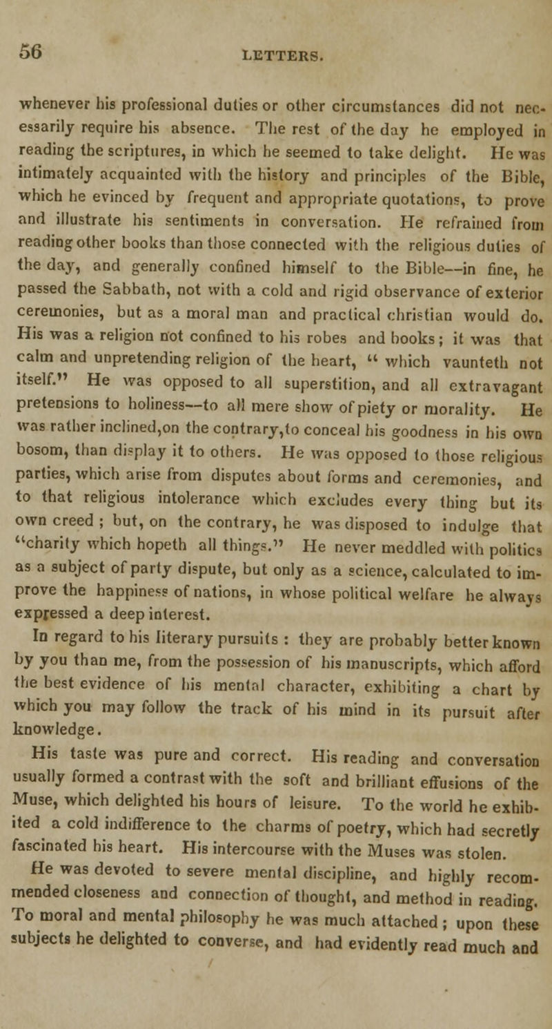 whenever his professional duties or other circumstances did not nec- essarily require his absence. The rest of the day he employed in reading the scriptures, in which he seemed to take delight. He was intimately acquainted with the history and principles of the Bible, which he evinced by frequent and appropriate quotations, to prove and illustrate his sentiments in conversation. He refrained from reading other books than those connected with the religious duties of the day, and generally confined himself to the Bible—in fine, he passed the Sabbath, not with a cold and rigid observance of exterior ceremonies, but as a moral man and practical christian would do. His was a religion not confined to his robes and books; it was that calm and unpretending religion of the heart,  which vaunteth not itself. He was opposed to all superstition, and all extravagant pretensions to holiness—to all mere show of piety or morality. He was rather inclined,on the contrary,to conceal his goodness in his own bosom, than display it to others. He was opposed to (hose religious parties, which arise from disputes about forms and ceremonies, and to that religious intolerance which excludes every thing but its own creed ; but, on the contrary, he was disposed to indulge that charity which hopeth all things. He never meddled with politics as a subject of party dispute, but only as a science, calculated to im- prove the happiness of nations, in whose political welfare he alwavs expressed a deep interest. Id regard to his literary pursuits : they are probably better known by you than me, from the possession of his manuscripts, which afford the best evidence of his mental character, exhibiting a chart by which you may follow the track of his mind in its pursuit after knowledge. His taste was pure and correct. His reading and conversation usually formed a contrast with the soft and brilliant effusions of the Muse, which delighted his hours of leisure. To the world he exhib- ited a cold indifference to the charms of poetry, which had secretly fascinated his heart. His intercourse with the Muses was stolen. He was devoted to severe mental discipline, and highly recom- mended closeness and connection of thought, and method in reading. To moral and mental philosophy he was much attached; upon these subjects he delighted to converse, and had evidently read much and