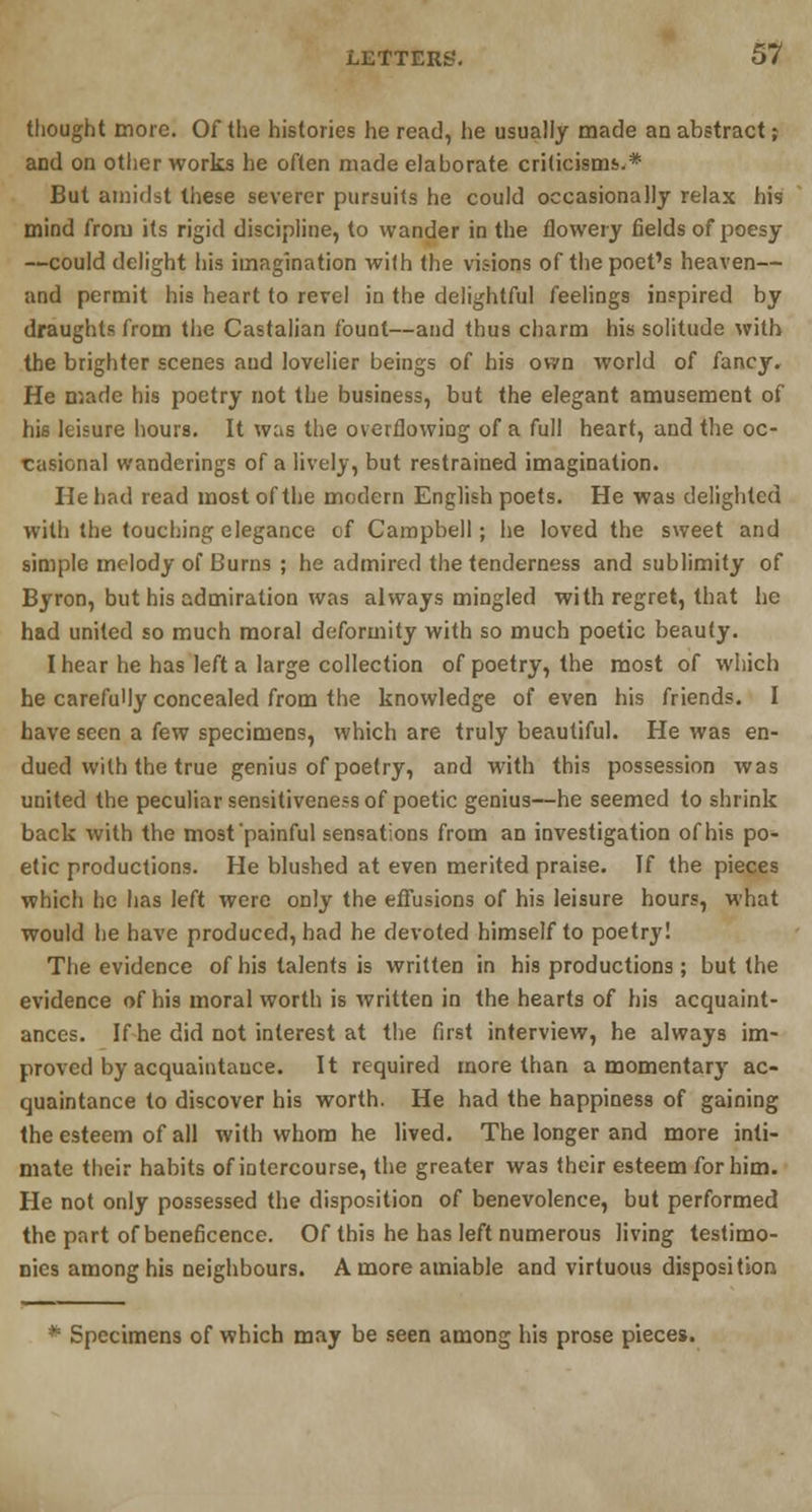 thought more. Of the histories he read, he usually made an abstract; and on other works he often made elaborate criticisms.* But amidst these severer pursuits he could occasionally relax his mind from its rigid discipline, to wander in the flowery fields of poesy —could delight his imagination with the visions of the poet's heaven— and permit his heart to revel in the delightful feelings inspired by draughts from the Castalian fount—and thus charm his solitude with the brighter scenes and lovelier beings of his own world of fancy. He made his poetry not the business, but the elegant amusement of hU leisure hours. It was the overflowing of a full heart, and the oc- casional wanderings of a lively, but restrained imagination. He had read most of the modern English poets. He was delighted with the touching elegance of Campbell; he loved the sweet and simple melody of Burns ; he admired the tenderness and sublimity of Byron, but his admiration was always mingled with regret, that he had united so much moral deformity with so much poetic beauty. I hear he has left a large collection of poetry, the most of which he carefully concealed from the knowledge of even his friends. I have seen a few specimens, which are truly beautiful. He was en- dued with the true genius of poetry, and with this possession was united the peculiar sensitiveness of poetic genius—he seemed to shrink back with the most painful sensations from an investigation of his po- etic productions. He blushed at even merited praise. If the pieces which he has left were only the effusions of his leisure hours, what would he have produced, had he devoted himself to poetry! The evidence of his talents is written in his productions ; but the evidence of his moral worth is written in the hearts of his acquaint- ances. If he did not interest at the first interview, he always im- proved by acquaintance. It required more than a momentary ac- quaintance to discover his worth. He had the happiness of gaining the esteem of all with whom he lived. The longer and more inti- mate their habits of intercourse, the greater was their esteem for him. He not only possessed the disposition of benevolence, but performed the part of beneficence. Of this he has left numerous living testimo- nies among his neighbours. A more amiable and virtuous disposition * Specimens of which may be seen among his prose pieces.