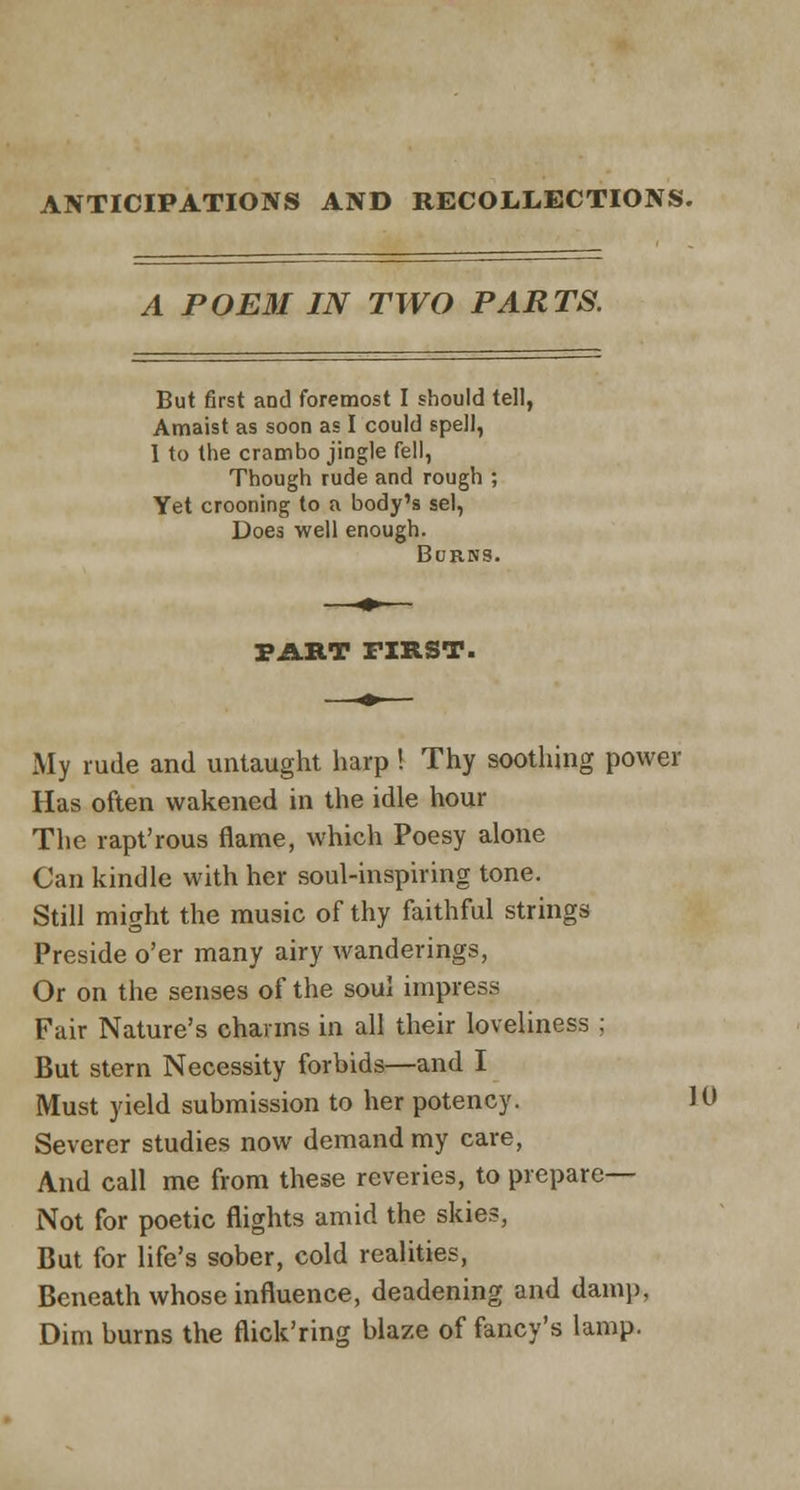 ANTICIPATIONS AND RECOLLECTIONS. A POEM IN TWO PARTS. But first and foremost I should tell, Amaist as soon as I could spell, I to the crambo jingle fell, Though rude and rough ; Yet crooning to a body's sel, Does well enough. Burns. PART FIRST. My rude and untaught harp! Thy soothing power Has often wakened in the idle hour The rapt'rous flame, which Poesy alone Can kindle with her soul-inspiring tone. Still might the music of thy faithful strings Preside o'er many airy wanderings, Or on the senses of the soul impress Fair Nature's charms in all their loveliness ; But stern Necessity forbids—and I Must yield submission to her potency. 10 Severer studies now demand my care, And call me from these reveries, to prepare- Not for poetic flights amid the skies, But for life's sober, cold realities, Beneath whose influence, deadening and damp, Dim burns the flick'ring blaze of fancy's lamp.