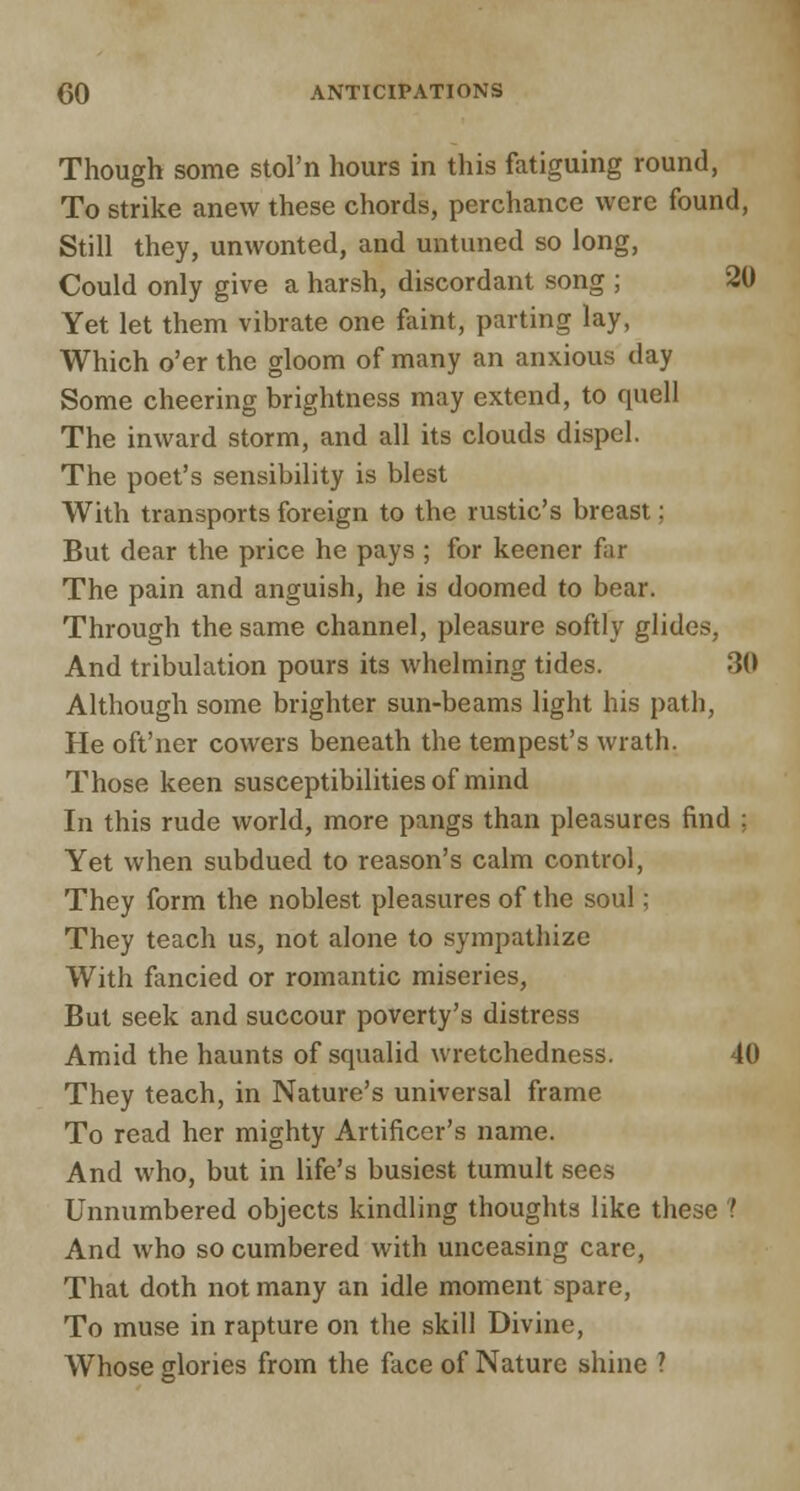 Though some stol'n hours in this fatiguing round, To strike anew these chords, perchance were found, Still they, unwonted, and untuned so long, Could only give a harsh, discordant song ; 20 Yet let them vibrate one faint, parting lay, Which o'er the gloom of many an anxious day Some cheering brightness may extend, to quell The inward storm, and all its clouds dispel. The poet's sensibility is blest With transports foreign to the rustic's breast; But dear the price he pays ; for keener fir The pain and anguish, he is doomed to bear. Through the same channel, pleasure softly glides;, And tribulation pours its whelming tides. 30 Although some brighter sun-beams light his path, He oft'ner cowers beneath the tempest's wrath. Those keen susceptibilities of mind In this rude world, more pangs than pleasures find : Yet when subdued to reason's calm control, They form the noblest pleasures of the soul; They teach us, not alone to sympathize With fancied or romantic miseries, But seek and succour poverty's distress Amid the haunts of squalid wretchedness. 40 They teach, in Nature's universal frame To read her mighty Artificer's name. And who, but in life's busiest tumult sees Unnumbered objects kindling thoughts like these ? And who so cumbered with unceasing care, That doth not many an idle moment spare, To muse in rapture on the skill Divine, Whose glories from the face of Nature shine ?