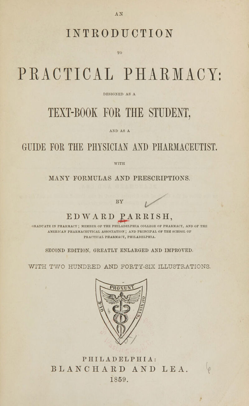 AN INTRODUCTION PRACTICAL PHARMACY: DESIGNED AS A TEXT-BOOK FOR THE STUDENT GUIDE FOR THE PHYSICIAN AND PHARMACEUTIST. MANY FORMULAS AND PRESCRIPTIONS. BY 1/ EDWARD JgARRISH, GRADUATE IN PHARMACY ; MEMBER OF THE PHILADELPHIA COLLEGE OF PHARMACY, AND OF THE AMERICAN PHARMACEUTICAL ASSOCIATION ; AND PRINCIPAL OF THE SCHOOL OF PRACTICAL PHARMACY, PHILADELPHIA. SECOND EDITION, GREATLY ENLARGED AND IMPROVED. WITH TWO HUNDRED AND FORTY-SIX ILLUSTRATIONS. PHILADELPHIA: BLAN CHARD AND LEA 1859. <