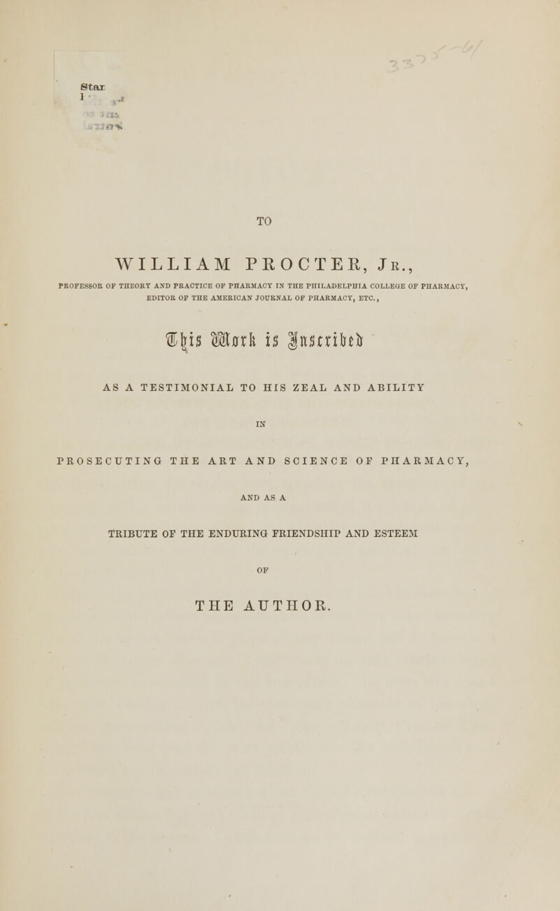 Star 1 TO WILLIAM PROCTER, Jr., PROFESSOR OF THEORY AND PRACTICE OF PHARMACY IN THE PHILADELPHIA COLLEGE OF PHARMACY, EDITOR OF THE AMERICAN JOURNAL OF PHARMACY, ETC., %\u Wttxln is Inmifafo AS A TESTIMONIAL TO HIS ZEAL AND ABILITY PROSECUTING THE ART AND SCIENCE OF PHARMACY, TRIBUTE OF THE ENDURING FRIENDSHIP AND ESTEEM THE AUTHOR.