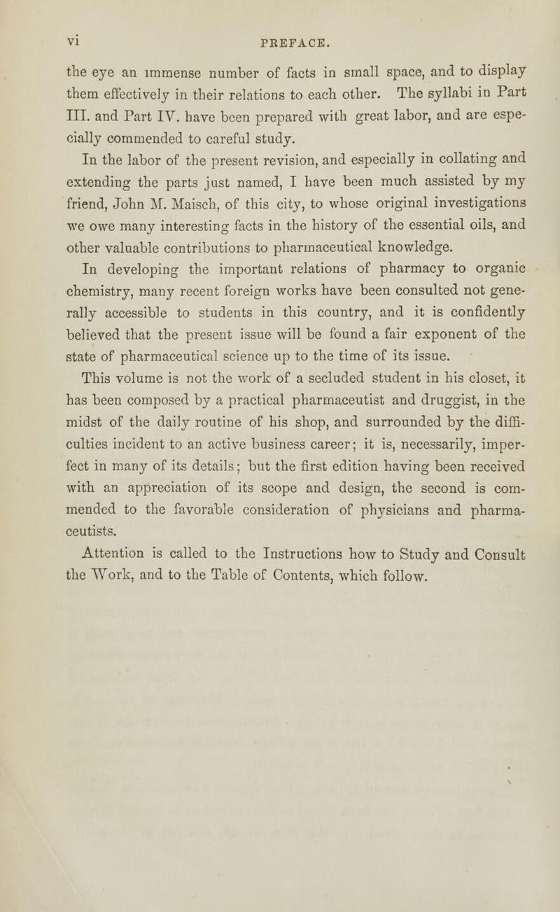 VI PKEFACE. the eye an immense number of facts in small space, and to display them effectively in their relations to each other. The syllabi in Part III. and Part IV. have been prepared with great labor, and are espe- cially commended to careful study. In the labor of the present revision, and especially in collating and extending the parts just named, I have been much assisted by my friend, John M. Maisch, of this city, to whose original investigations we owe many interesting facts in the history of the essential oils, and other valuable contributions to pharmaceutical knowledge. In developing the important relations of pharmacy to organic chemistry, many recent foreign works have been consulted not gene- rally accessible to students in this country, and it is confidently believed that the present issue will be found a fair exponent of the state of pharmaceutical science up to the time of its issue. This volume is not the work of a secluded student in his closet, it has been composed by a practical pharmaceutist and druggist, in the midst of the daily routine of his shop, and surrounded by the diffi- culties incident to an active business career; it is, necessarily, imper- fect in many of its details; but the first edition having been received with an appreciation of its scope and design, the second is com- mended to the favorable consideration of physicians and pharma- ceutists. Attention is called to the Instructions how to Study and Consult the Work, and to the Table of Contents, which follow.