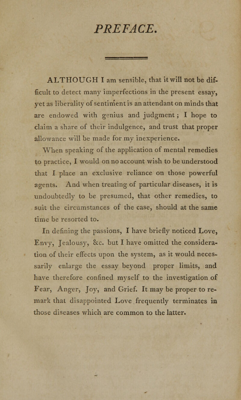PREFACE. ALTHOUGH I am sensible, that it will not be dif- ficult to detect many imperfections in the present essay, yet as liberality of sentiment is an attendant on minds that are endowed with genius and judgment; I hope to claim a share of their indulgence, and trust that proper allowance will be made for my inexperience. When speaking of the application of mental remedies to practice, I would on no account wish to be understood that I place an exclusive reliance on those powerful agents. And when treating of particular diseases, it is undoubtedly to be presumed, that other remedies, to suit the circumstances of the case, should at the same time be resorted to. In defining the passions, I have briefly noticed Love, Envy, Jealousy, &c. but I have omitted the considera- tion of their effects upon the system, as it would neces- sarily enlarge the essay beyond proper limits, and have therefore confined myself to the investigation of Fear, Anger, Joy, and Grief. It may be proper to re- mark that disappointed Love frequently terminates in those diseases which are common to the latter.