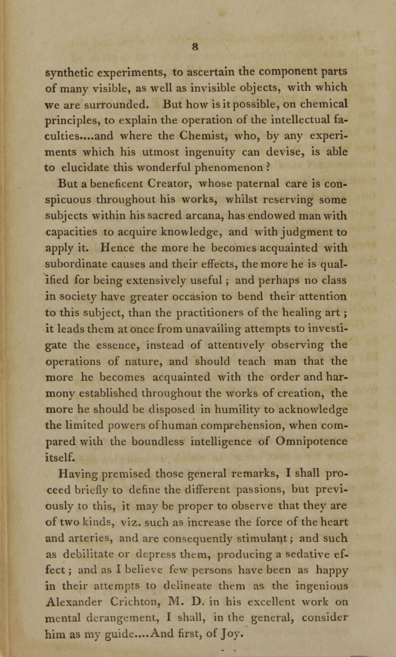 synthetic experiments, to ascertain the component parts of many visible, as well as invisible objects, with which we are surrounded. But how is it possible, on chemical principles, to explain the operation of the intellectual fa- culties....and where the Chemist, who, by any experi- ments which his utmost ingenuity can devise, is able to elucidate this wonderful phenomenon ? But a beneficent Creator, whose paternal care is con- spicuous throughout his works, whilst reserving some subjects within his sacred arcana, has endowed man with capacities to acquire knowledge, and with judgment to apply it. Hence the more he becomes acquainted with subordinate causes and their effects, the more he is qual- ified for being extensively useful; and perhaps no class in society have greater occasion to bend their attention to this subject, than the practitioners of the healing art; it leads them at once from unavailing attempts to investi- gate the essence, instead of attentively observing the operations of nature, and should teach man that the more he becomes acquainted with the order and har- mony established throughout the works of creation, the more he should be disposed in humility to acknowledge the limited powers of human comprehension, when com- pared with the boundless intelligence of Omnipotence itself. Having premised those general remarks, I shall pro- ceed briefly to define the different passions, but previ- ously to this, it may be proper to observe that they are of two kinds, viz. such as increase the force of the heart and arteries, and are consequently stimulant; and such as debilitate or depress them, producing a sedative ef- fect ; and as I believe few persons have been as happy in their attempts to delineate them as the ingenious Alexander Crichton, M. D. in his excellent work on mental derangement, I shall, in the general, consider him as my guide....And first, of Joy.