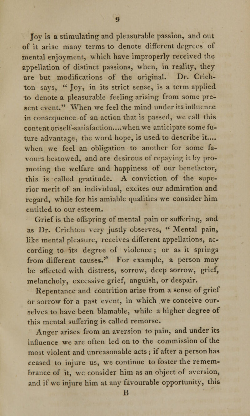Joy is a stimulating and pleasurable passion, and out of it arise many terms to denote different degrees of mental enjoyment, which have improperly received the appellation of distinct passions, when, in reality, they are but modifications of the original. Dr. Crich- ton says,  Joy, in its strict sense, is a term applied to denote a pleasurable feeling arising from some pre- sent event. When we feel the mind under its influence in consequence of an action that is passed, we call this content onself-satisfaction....when we anticipate some fu- ture advantage, the word hope, is used to describe it.... when we feel an obligation to another for some fa- vours bestowed, and are desirous of repaying it by pro- moting the welfare and happiness of our benefactor, this is called gratitude. A conviction of the supe- rior merit of an individual, excites our admiration and regard, while for his amiable qualities we consider him entitled to our esteem. Grief is the offspring of mental pain or suffering, and as Dr. Crichton very justly observes,  Mental pain, like mental pleasure, receives different appellations, ac- cording to its degree of violence ; or as it springs from different causes.'* For example, a person may be affected with distress, sorrow, deep sorrow, grief, melancholy, excessive grief, anguish, or despair. Repentance and contrition arise from a sense of grief or sorrow for a past event, in which we conceive our- selves to have been blamable, while a higher degree of this mental suffering is called remorse. Anger arises from an aversion to pain, and under its influence we are often led on to the commission of the most violent and unreasonable acts ; if after a person has ceased to injure us, we continue to foster the remem- brance of it, we consider him as an object of aversion, and if we injure him at any favourable opportunity, this B