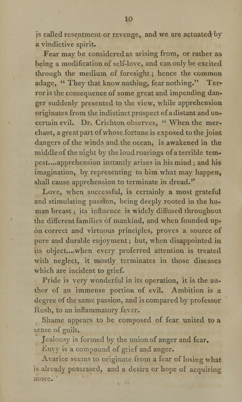 is called resentment or revenge, and we are actuated by a vindictive spirit. Fear may be considered as arising from, or rather as being a modification of self-love, and can only be excited through the medium of foresight; hence the common adage,  They that know nothing, fear nothing. Ter- ror is the consequence of some great and impending dan- ger suddenly presented to the view, while apprehension originates from the indistinct prospect of a distant and un- certain evil. Dr. Crichton observes,  When the mer- chant, a great part of whose fortune is exposed to the joint dangers of the winds and the ocean, is awakened in the middle of the night by the loud roarings of a terrible tem- pest....apprehension instantly arises in his mind ; and his imagination, by representing to him what may happen, shall cause apprehension to terminate in dread. Love, when successful, is certainly a most grateful and stimulating passion, being deeply rooted in the hu- man breast; its influence is widely diffused throughout the different families of mankind, and when founded up- on correct and virtuous principles, proves a source of pure and durable enjoyment; but, when disappointed in its object....when every proferred attention is treated with neglect, it mostly terminates in those diseases which are incident to grief. Pride is very wonderful in its operation, it is the au- thor of an immense portion of evil. Ambition is a degree of the same passion, and is compared by professor Rush, to an inflammatory fever. Shame appears to be composed of fear united to a sense of guilt. Jealousy is formed by the union of anger and fear. Envy is a compound of grief and anger. Avarice seems to originate from a fear of losing what is already possessed, and a desire or hope of acquiring more.