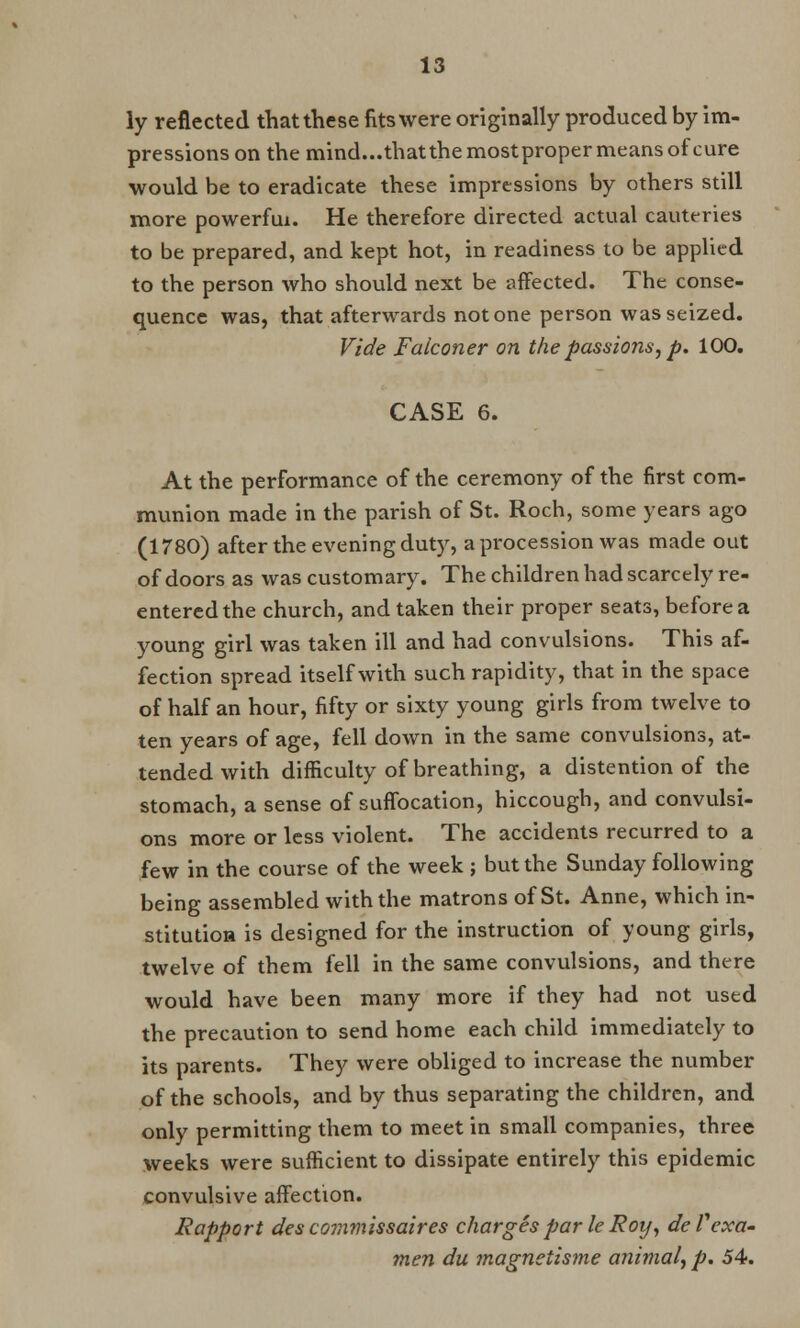 ly reflected that these fits were originally produced by im- pressions on the mind...thatthe mostproper means of cure would be to eradicate these impressions by others still more powerful. He therefore directed actual cauteries to be prepared, and kept hot, in readiness to be applied to the person who should next be affected. The conse- quence was, that afterwards not one person was seized. Vide Falconer on the passions, p. 100. CASE 6. At the performance of the ceremony of the first com- munion made in the parish of St. Roch, some years ago (1780) after the evening duty, a procession was made out of doors as was customary. The children had scarcely re- entered the church, and taken their proper seats, before a young girl was taken ill and had convulsions. This af- fection spread itself with such rapidity, that in the space of half an hour, fifty or sixty young girls from twelve to ten years of age, fell down in the same convulsions, at- tended with difficulty of breathing, a distention of the stomach, a sense of suffocation, hiccough, and convulsi- ons more or less violent. The accidents recurred to a few in the course of the week ; but the Sunday following being assembled with the matrons of St. Anne, which in- stitution is designed for the instruction of young girls, twelve of them fell in the same convulsions, and there would have been many more if they had not used the precaution to send home each child immediately to its parents. They were obliged to increase the number of the schools, and by thus separating the children, and only permitting them to meet in small companies, three weeks were sufficient to dissipate entirely this epidemic convulsive affection. Rapport des covimissaires charges par le Roy, deTexa- men du magnetisme animal, p. 54.