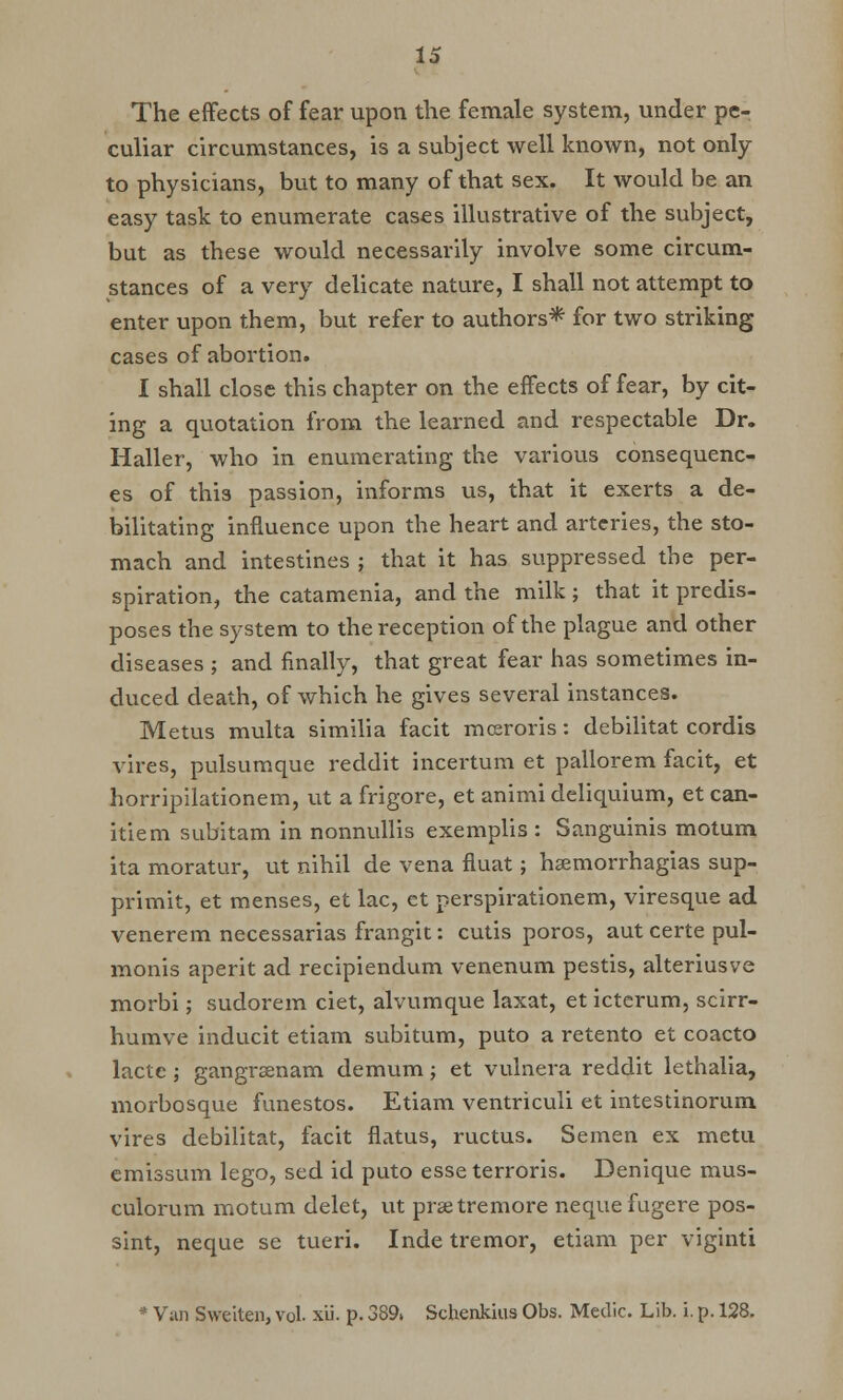 The effects of fear upon the female system, under pe- culiar circumstances, is a subject well known, not only to physicians, but to many of that sex. It would be an easy task to enumerate cases illustrative of the subject, but as these would necessarily involve some circum- stances of a very delicate nature, I shall not attempt to enter upon them, but refer to authors* for two striking cases of abortion. I shall close this chapter on the effects of fear, by cit- ing a quotation from the learned and respectable Dr. Haller, who in enumerating the various consequenc- es of thi3 passion, informs us, that it exerts a de- bilitating influence upon the heart and arteries, the sto- mach and intestines ; that it has suppressed the per- spiration, the catamenia, and the milk; that it predis- poses the system to the reception of the plague and other diseases ; and finally, that great fear has sometimes in- duced death, of which he gives several instances. Metus multa similia facit mceroris: debilitat cordis vires, pulsumque reddit incei'tum et pallorem facit, et horripilationem, ut a frigore, et animi deliquium, et can- itiem subitam in nonnullis exemplis : Sanguinis motum ita moratur, ut nihil de vena fluat; hsemorrhagias sup- primit, et menses, et lac, et perspirationem, viresque ad venerem necessarias frangit: cutis poros, aut certe pul- monis aperit ad recipiendum venenum pestis, alteriusve morbi; sudorem ciet, alvumque laxat, et icterum, scirr- humve inducit etiam subitum, puto a retento et coacto lactc ; gangrsenam demum; et vulnera reddit lethalia, morbosque funestos. Etiam ventriculi et intestinorum vires debilitat, facit flatus, ructus. Semen ex metu emissum lego, sed id puto esseterroris. Denique mus- culorum motum delet, ut prsetremore neque fugere pos- sint, neque se tueri. Inde tremor, etiam per viginti * Van Sweiten, vol. xii. p. 389. Schenkius Obs. Medic. Lib. i. p. 128.