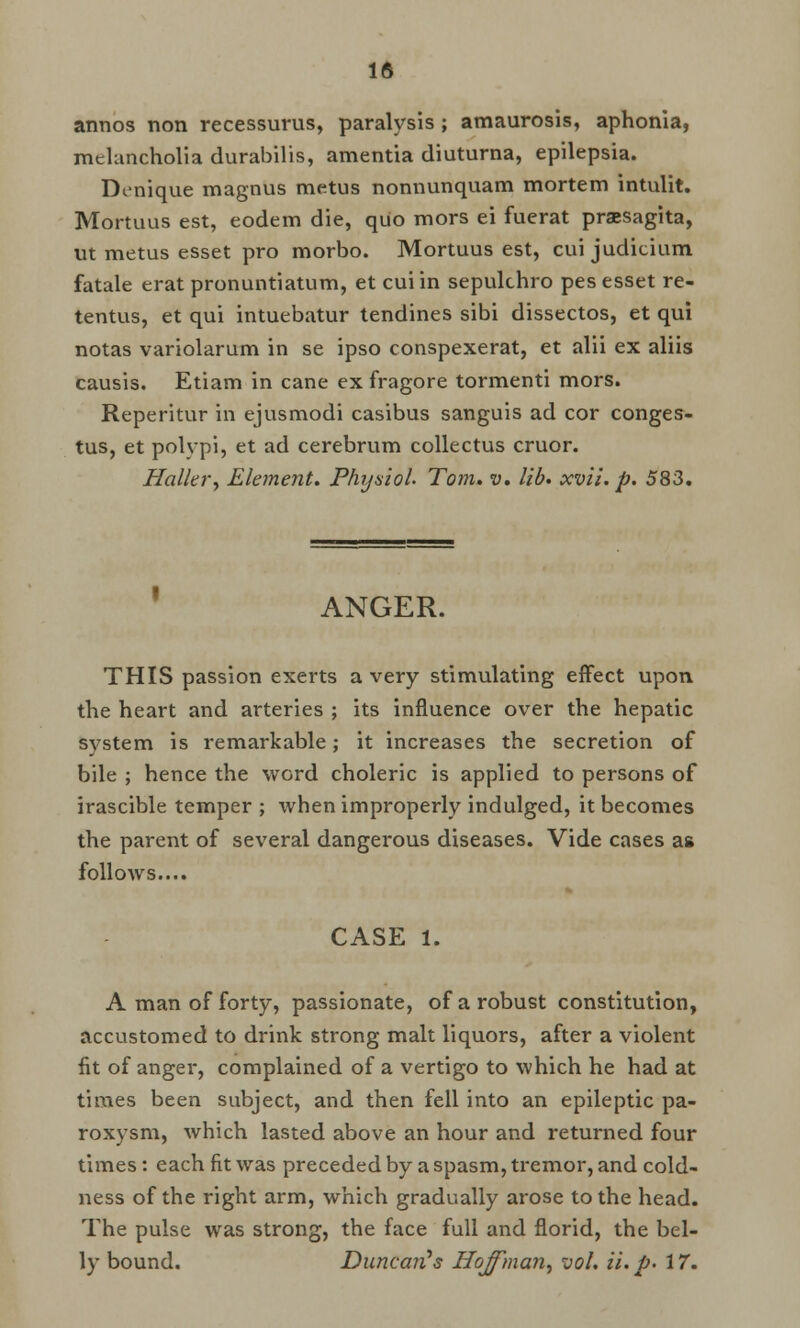 annos non recessurus, paralysis ; amaurosis, aphonia, melancholia durabilis, amentia diuturna, epilepsia. Donique magnus metus nonnunquam mortem intulit. Mortuus est, eodem die, quo mors ei fuerat praesagita, ut metus esset pro morbo. Mortuus est, cui judicium fatale erat pronuntiatum, et cui in sepulchro pes esset re- tentus, et qui intuebatur tendines sibi dissectos, et qui notas variolarum in se ipso conspexerat, et alii ex aliis causis. Etiam in cane ex fragore tormenti mors. Reperitur in ejusmodi casibus sanguis ad cor conges- tus, et polypi, et ad cerebrum collectus cruor. Holiery Element. Physiol. Tom. v. lib. xvii. p. 583. ANGER. THIS passion exerts a very stimulating effect upon the heart and arteries ; its influence over the hepatic system is remarkable; it increases the secretion of bile ; hence the word choleric is applied to persons of irascible temper ; when improperly indulged, it becomes the parent of several dangerous diseases. Vide cases as follows.... CASE 1. A man of forty, passionate, of a robust constitution, accustomed to drink strong malt liquors, after a violent fit of anger, complained of a vertigo to which he had at times been subject, and then fell into an epileptic pa- roxysm, which lasted above an hour and returned four times: each fit was preceded by a spasm, tremor, and cold- ness of the right arm, which gradually arose to the head. The pulse was strong, the face full and florid, the bel- ly bound. Duncan's Hoffman, vol. ii. p> 17.