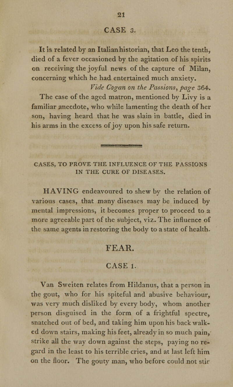 CASE 3. It is related by an Italian historian, that Leo the tenth, died of a fever occasioned by the agitation of his spirits on receiving the joyful news of the capture of Milan, concerning which he had entertained much anxiety. Vide Cogan on the Passions, page 364. The case of the aged matron, mentioned by Livy is a familiar anecdote, who while lamenting the death of her son, having heard that he was slain in battle, died in his arms in the excess of joy upon his safe return. CASES, TO PROVE THE INFLUENCE OF THE PASSIONS IN THE CURE OF DISEASES. HAVING endeavoured to shew by the relation of various cases, that many diseases may be induced by mental impressions, it becomes proper to proceed to a more agreeable part of the subject, viz. The influence of the same agents in restoring the body to a state of health. FEAR. CASE 1. Van Sweiten relates from Hildanus, that a person in the gout, who for his spiteful and abusive behaviour, was very much disliked by every body, whom another person disguised in the form of a frightful spectre, snatched out of bed, and taking him upon his back walk- ed down stairs, making his feet, already in so much pain, strike all the way down against the steps, paying no re- gard in the least to his terrible cries, and at last left him on the floor. The gouty man, who before could not stir