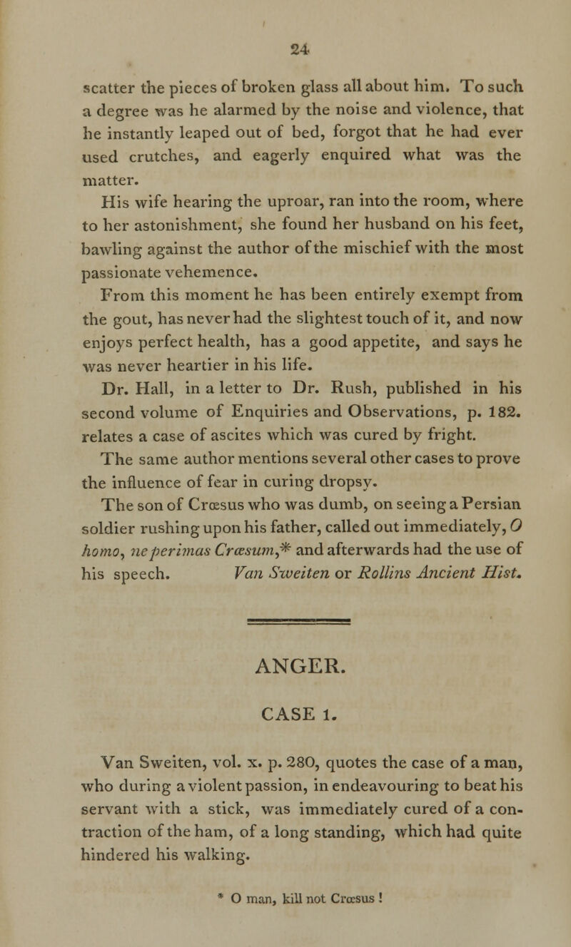 scatter the pieces of broken glass all about him. To such a degree was he alarmed by the noise and violence, that he instantly leaped out of bed, forgot that he had ever used crutches, and eagerly enquired what was the matter. His wife hearing the uproar, ran into the room, where to her astonishment, she found her husband on his feet, bawling against the author of the mischief with the most passionate vehemence. From this moment he has been entirely exempt from the gout, has never had the slightest touch of it, and now enjoys perfect health, has a good appetite, and says he was never heartier in his life. Dr. Hall, in a letter to Dr. Rush, published in his second volume of Enquiries and Observations, p. 182. relates a case of ascites which was cured by fright. The same author mentions several other cases to prove the influence of fear in curing dropsy. The son of Croesus who was dumb, on seeing a Persian soldier rushing upon his father, called out immediately, 0 homo, neperimas Crazsum^ and afterwards had the use of his speech. Van Sweiten or Rollins Ancient Hist. ANGER. CASE l. Van Sweiten, vol. x. p. 280, quotes the case of a man, who during a violent passion, in endeavouring to beat his servant with a stick, was immediately cured of a con- traction of the ham, of a long standing, which had quite hindered his walking. * O man, kill not Croesus !