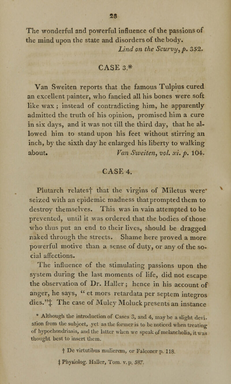 The wonderful and powerful Influence of the passions of the mind upon the state and disorders of the body. Lind on the Scurvy, p. 352. CASE 3* Van Sweiten reports that the famous Tulpius cured an excellent painter, who fancied all his bones were soft like wax ; instead of contradicting him, he apparently admitted the truth of his opinion, promised him a cure in six days, and it was not till the third day, that he al- lowed him to stand upon his feet without stirring an inch, by the sixth day he enlarged his liberty to walking about. Van Sxveiten, vol. xi. p. 104. CASE 4. Plutarch relates^ that the virgins of Miletus were* seized with an epidemic madness that prompted them to destroy themselves. This was in vain attempted to be prevented, until it was ordered that the bodies of those who thus put an end to their lives, should be dragged naked through the streets. Shame here proved a more powerful motive than a sense of duty, or any of the so- cial affections. The influence of the stimulating passions upon the system during the last moments of life, did not escape the observation of Dr. Haller; hence in his account of anger, he says,  et mors retardata per septem integros dies.:}: The case of Muley Moluck presents an instance * Although the introduction of Cases 3, and 4, maybe a slight devi- ation from the subject, yet as the former is to be noticed when treating of hypochondriasis, and the latter when we speak of melancholia, it was thought best to insert them. •)• De virtutibus muherem, or Falconer p. 118. \ Physiolog. Haller, Tom. v. p. 58