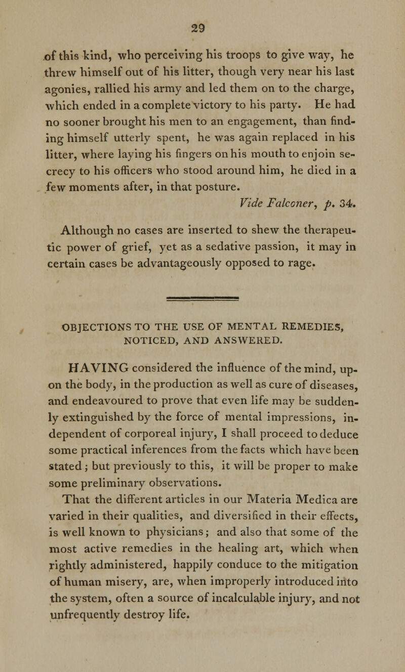 of this kind, who perceiving his troops to give way, he threw himself out of his litter, though very near his last agonies, rallied his army and led them on to the charge, which ended in a complete victory to his party. He had no sooner brought his men to an engagement, than find- ing himself utterly spent, he was again replaced in his litter, where laying his fingers on his mouth to enjoin se- crecy to his officers who stood around him, he died in a few moments after, in that posture. Vide Falconer, p. 34. Although no cases are inserted to shew the therapeu- tic power of grief, yet as a sedative passion, it may in certain cases be advantageously opposed to rage. OBJECTIONS TO THE USE OF MENTAL REMEDIES, NOTICED, AND ANSWERED. HAVING considered the influence of the mind, up- on the body, in the production as well as cure of diseases, and endeavoured to prove that even life may be sudden- ly extinguished by the force of mental impressions, in- dependent of corporeal injury, I shall proceed to deduce some practical inferences from the facts which have been stated; but previously to this, it will be proper to make some preliminary observations. That the different articles in our Materia Medica are varied in their qualities, and diversified in their effects, is well known to physicians; and also that some of the most active remedies in the healing art, which when rightly administered, happily conduce to the mitigation of human misery, are, when improperly introduced into the system, often a source of incalculable injury, and not unfrequently destroy life.