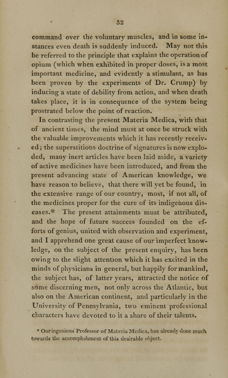 command over the voluntary muscles, and in some in- stances even death is suddenly induced. May not this be referred to the principle that explains the operation of opium (which when exhibited in proper doses, is a most important medicine, and evidently a stimulant, as has been proven by the experiments of Dr. Crump) by inducing a state of debility from action, and when death takes place, it is in consequence of the system being prostrated below the point of reaction. In contrasting the present Materia Medica, with that of ancient times, the mind must at once be struck with the valuable improvements which it has recently receiv- ed; the superstitious doctrine of signatures is now explo- ded, many inert articles have been laid aside, a variety of active medicines have been introduced, and from the present advancing state of American knowledge, we have reason to believe, that there will yet be found, in the extensive range of our country, most, if not all, of the medicines proper for the cure of its indigenous dis- eases.* The present attainments must be attributed, and the hope of future success founded on the ef- forts of genius, united with observation and experiment, and I apprehend one great cause of our imperfect know- ledge, on the subject of the present enquiry, has been owing to the slight attention which it has excited in the minds of physicians in general, but happily for mankind, the subject has, of latter years, attracted the notice of some discerning men, not only across the Atlantic, but also on the American continent, and particularly in the University of Pennsylvania, two eminent professional characters have devoted to it a share of their talents. * Our ingenious Professor of Materia Medica, has already done much towards the accomplishment of this desirable object.