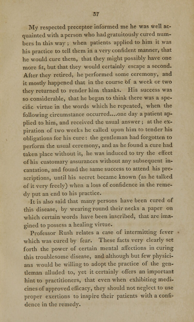3r My respected preceptor informed me he was well ac- quainted with a person who had gratuitously cured num- bers in this way ; when patients applied to him it was his practice to tell them in a very confident manner, that he would cure them, that they might possibly have one more fit, but that they would certainly escape a second. After they retired, he performed some ceremony, and it mostly happened that in the course of a week or two they returned to render him thanks. His success was so considerable, that he began to think there was a spe- cific virtue in the words which he repeated, when the following circumstance occurred....one day a patient ap- plied to him, and received the usual answer ; at the ex- piration of two weeks he called upon him to tender his obligations for his cure : the gentleman had forgotten to perform the usual ceremony, and as he found a cure had taken place without it, he was induced to try the effect of his customary assurances without any subsequent in- cantation, and found the same success to attend his pre- scriptions, until his secret became known (as he talked of it very freely) when a loss of confidence in the reme- dy put an end to his practice. It is also said that many persons have been cured of this disease, by wearing round their necks a paper on which certain words have been inscribed, that are ima- gined to possess a healing virtue. Professor Rush relates a case of intermitting fever which was cured by fear. These facts very clearly set forth the power of certain mental affections in curing this troublesome disease, and although but few physici- ans would be willing to adopt the practice of the gen- tleman alluded to, yet it certainly offers an important hint to practitioners, that even when exhibiting medi- cines of approved efficacy, they should not neglect to use proper exertions to inspire their patients with a confi- dence in the remedy.