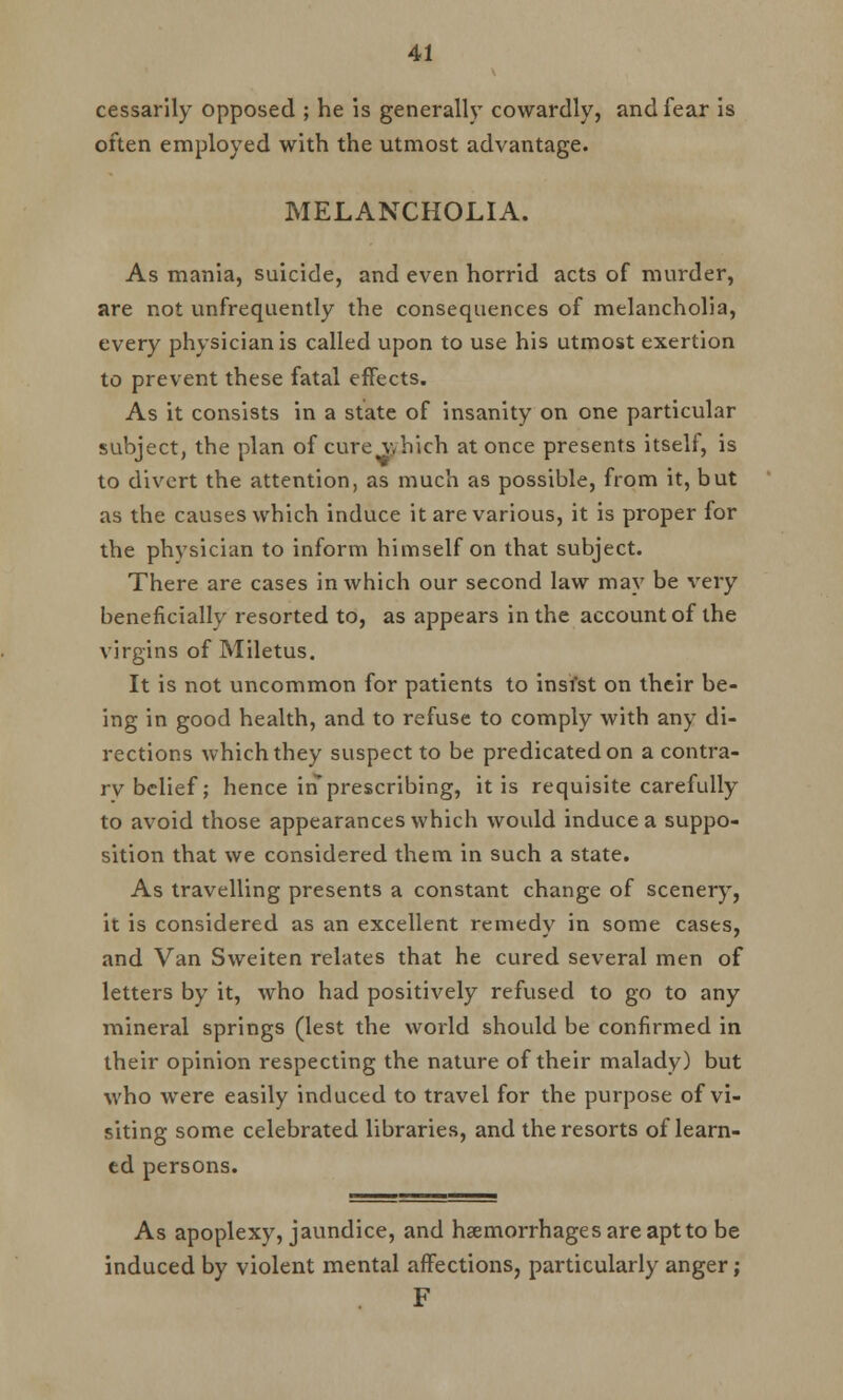 cessarily opposed ; he is generally cowardly, and fear is often employed with the utmost advantage. MELANCHOLIA. As mania, suicide, and even horrid acts of murder, are not unfrequently the consequences of melancholia, every physician is called upon to use his utmost exertion to prevent these fatal effects. As it consists in a state of insanity on one particular subject, the plan of cure which at once presents itself, is to divert the attention, as much as possible, from it, but as the causes which induce it are various, it is proper for the physician to inform himself on that subject. There are cases in which our second law may be very beneficially resorted to, as appears in the account of the virgins of Miletus. It is not uncommon for patients to insist on their be- ing in good health, and to refuse to comply with any di- rections which they suspect to be predicated on a contra- rv belief; hence in prescribing, it is requisite carefully to avoid those appearances which would induce a suppo- sition that we considered them in such a state. As travelling presents a constant change of scenery, it is considered as an excellent remedy in some cases, and Van Sweiten relates that he cured several men of letters by it, who had positively refused to go to any mineral springs (lest the world should be confirmed in their opinion respecting the nature of their malady) but who were easily induced to travel for the purpose of vi- siting some celebrated libraries, and the resorts of learn- ed persons. As apoplexy, jaundice, and haemorrhages are apt to be induced by violent mental affections, particularly anger; F