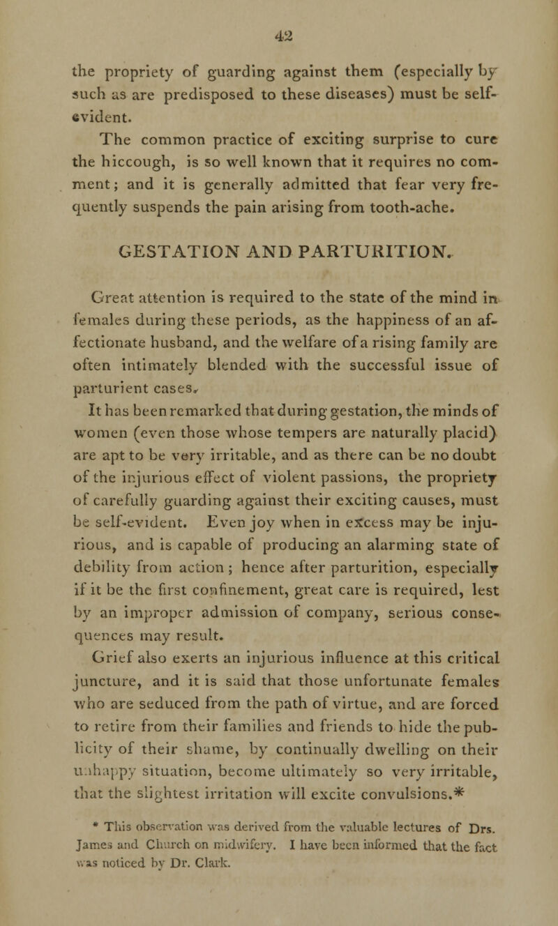 the propriety of guarding against them (especially by such as are predisposed to these diseases) must be self- evident. The common practice of exciting surprise to cure the hiccough, is so well known that it requires no com- ment; and it is generally admitted that fear very fre- quently suspends the pain arising from tooth-ache. GESTATION AND PARTURITION. Great attention is required to the state of the mind in females during these periods, as the happiness of an af- fectionate husband, and the welfare of a rising family are often intimately blended with the successful issue of parturient cases. It has been remarked that during gestation, the minds of women (even those whose tempers are naturally placid) are apt to be very irritable, and as there can be no doubt of the injurious effect of violent passions, the propriety of carefully guarding against their exciting causes, must be self-evident. Even joy when in excess may be inju- rious, and is capable of producing an alarming state of debility from action ; hence after parturition, especially if it be the first confinement, great care is required, lest by an improper admission of company, serious conse- quences may result. Grief also exerts an injurious influence at this critical juncture, and it is said that those unfortunate females who are seduced from the path of virtue, and are forced to retire from their families and friends to hide the pub- licity of their shame, by continually dwelling on their unhappy situation, become ultimately so very irritable, that the slightest irritation will excite convulsions.* * This obsen-ation was derived from the valuable lectures of Drs. James and Church on midwifery. I have been informed that the fact v. as noticed by Dr. Clark.